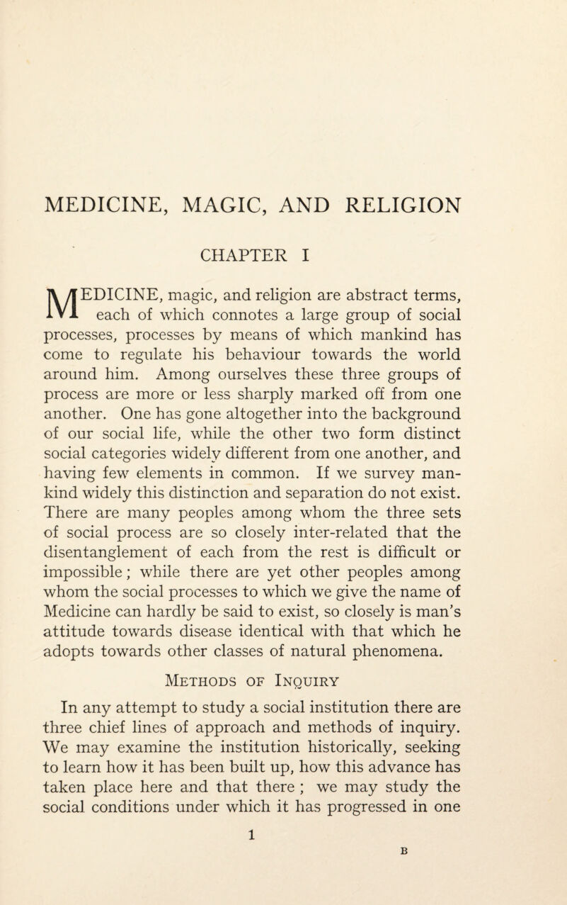 CHAPTER I MEDICINE, magic, and religion are abstract terms, each of which connotes a large group of social processes, processes by means of which mankind has come to regulate his behaviour towards the world around him. Among ourselves these three groups of process are more or less sharply marked off from one another. One has gone altogether into the background of our social life, while the other two form distinct social categories widely different from one another, and having few elements in common. If we survey man¬ kind widely this distinction and separation do not exist. There are many peoples among whom the three sets of social process are so closely inter-related that the disentanglement of each from the rest is difficult or impossible; while there are yet other peoples among whom the social processes to which we give the name of Medicine can hardly be said to exist, so closely is man’s attitude towards disease identical with that which he adopts towards other classes of natural phenomena. Methods of Inquiry In any attempt to study a social institution there are three chief lines of approach and methods of inquiry. We may examine the institution historically, seeking to learn how it has been built up, how this advance has taken place here and that there ; we may study the social conditions under which it has progressed in one 1 B