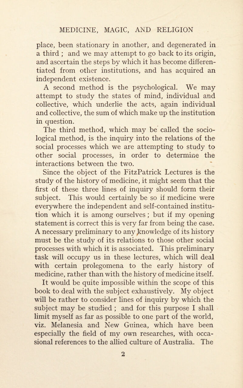 place, been stationary in another, and degenerated in a third ; and we may attempt to go back to its origin, and ascertain the steps by which it has become differen¬ tiated from other institutions, and has acquired an independent existence. A second method is the psychological. We may attempt to study the states of mind, individual and collective, which underlie the acts, again individual and collective, the sum of which make up the institution in question. The third method, which may be called the socio¬ logical method, is the inquiry into the relations of the social processes which we are attempting to study to other social processes, in order to determine the interactions between the two. Since the object of the FitzPatrick Lectures is the study of the history of medicine, it might seem that the first of these three lines of inquiry should form their subject. This would certainly be so if medicine were everywhere the independent and self-contained institu¬ tion which it is among ourselves; but if my opening statement is correct this is very far from being the case. A necessary preliminary to any ^knowledge of its history must be the study of its relations to those other social processes with which it is associated. This preliminary task will occupy us in these lectures, which will deal with certain prolegomena to the early history of medicine, rather than with the history of medicine itself. It would be quite impossible within the scope of this book to deal with the subject exhaustively. My object will be rather to consider lines of inquiry by which the subject may be studied ; and for this purpose I shall limit myself as far as possible to one part of the world, viz. Melanesia and New Guinea, which have been especially the field of my own researches, with occa¬ sional references to the allied culture of Australia. The