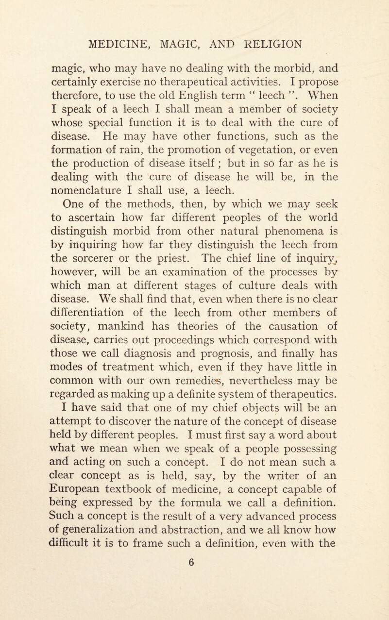 magic, who may have no dealing with the morbid, and certainly exercise no therapeutical activities. I propose therefore, to use the old English term “ leech When I speak of a leech I shall mean a member of society whose special function it is to deal with the cure of disease. He may have other functions, such as the formation of rain, the promotion of vegetation, or even the production of disease itself ; but in so far as he is dealing with the cure of disease he will be, in the nomenclature I shall use, a leech. One of the methods, then, by which we may seek to ascertain how far different peoples of the world distinguish morbid from other natural phenomena is by inquiring how far they distinguish the leech from the sorcerer or the priest. The chief line of inquiry, however, will be an examination of the processes by which man at different stages of culture deals with disease. We shall find that, even when there is no clear differentiation of the leech from other members of society, mankind has theories of the causation of disease, carries out proceedings which correspond with those we call diagnosis and prognosis, and finally has modes of treatment which, even if they have little in common with our own remedies, nevertheless may be regarded as making up a definite system of therapeutics. I have said that one of my chief objects will be an attempt to discover the nature of the concept of disease held by different peoples. I must first say a word about what we mean when we speak of a people possessing and acting on such a concept. I do not mean such a clear concept as is held, say, by the writer of an European textbook of medicine, a concept capable of being expressed by the formula we call a definition. Such a concept is the result of a very advanced process of generalization and abstraction, and we all know how difficult it is to frame such a definition, even with the