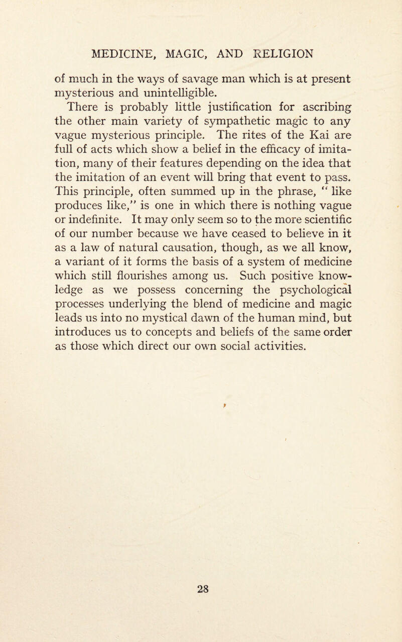 of much in the ways of savage man which is at present mysterious and unintelligible. There is probably little justification for ascribing the other main variety of sympathetic magic to any vague mysterious principle. The rites of the Kai are full of acts which show a belief in the efficacy of imita¬ tion, many of their features depending on the idea that the imitation of an event will bring that event to pass. This principle, often summed up in the phrase, “ like produces like/' is one in which there is nothing vague or indefinite. It may only seem so to the more scientific of our number because we have ceased to believe in it as a law of natural causation, though, as we all know, a variant of it forms the basis of a system of medicine which still flourishes among us. Such positive know¬ ledge as we possess concerning the psychological processes underlying the blend of medicine and magic leads us into no mystical dawn of the human mind, but introduces us to concepts and beliefs of the same order as those which direct our own social activities. p /