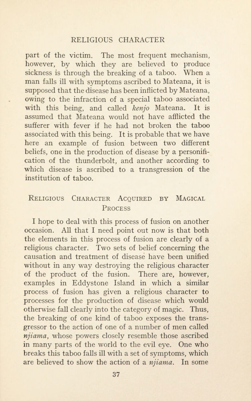 part of the victim. The most frequent mechanism, however, by which they are believed to produce sickness is through the breaking of a taboo. When a man falls ill with symptoms ascribed to Mateana, it is supposed that the disease has been inflicted by Mateana, owing to the infraction of a special taboo associated with this being, and called ken jo Mateana. It is assumed that Mateana would not have afflicted the sufferer with fever if he had not broken the taboo associated with this being. It is probable that we have here an example of fusion between two different beliefs, one in the production of disease by a personifi¬ cation of the thunderbolt, and another according to which disease is ascribed to a transgression of the institution of taboo. Religious Character Acouired by Magical Process I hope to deal with this process of fusion on another occasion. All that I need point out now is that both the elements in this process of fusion are clearly of a religious character. Two sets of belief concerning the causation and treatment of disease have been unified without in any way destroying the religious character of the product of the fusion. There are, however, examples in Eddystone Island in which a similar process of fusion has given a religious character to processes for the production of disease which would otherwise fall clearly into the category of magic. Thus, the breaking of one kind of taboo exposes the trans¬ gressor to the action of one of a number of men called njiama, whose powers closely resemble those ascribed in many parts of the world to the evil eye. One who breaks this taboo falls ill with a set of symptoms, which are believed to show the action of a njiama. In some