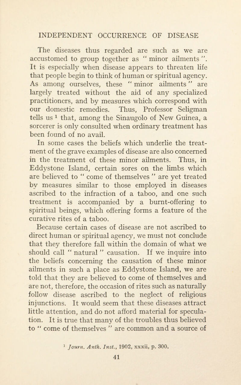INDEPENDENT OCCURRENCE OF DISEASE The diseases thus regarded are such as we are accustomed to group together as “ minor ailments It is especially when disease appears to threaten life that people begin to think of human or spiritual agency. As among ourselves, these “ minor ailments ” are largely treated without the aid of any specialized practitioners, and by measures which correspond with our domestic remedies. Thus, Professor Seligman tells us 1 that, among the Sinaugolo of New Guinea, a sorcerer is only consulted when ordinary treatment has been found of no avail. In some cases the beliefs which underlie the treat¬ ment of the grave examples of disease are also concerned in the treatment of these minor ailments. Thus, in Eddystone Island, certain sores on the limbs which are believed to “ come of themselves ” are yet treated by measures similar to those employed in diseases ascribed to the infraction of a taboo, and one such treatment is accompanied by a burnt-offering to spiritual beings, which offering forms a feature of the curative rites of a taboo. Because certain cases of disease are not ascribed to direct human or spiritual agency, we must not conclude that they therefore fall within the domain of what we should call “ natural ” causation. If we inquire into the beliefs concerning the causation of these minor ailments in such a place as Eddystone Island, we are told that they are believed to come of themselves and are not, therefore, the occasion of rites such as naturally follow disease ascribed to the neglect of religious injunctions. It would seem that these diseases attract little attention, and do not afford material for specula¬ tion. It is true that many of the troubles thus believed to “ come of themselves ” are common and a source of 1 Journ. Anth. Inst., 1902, xxxii, p. 300.