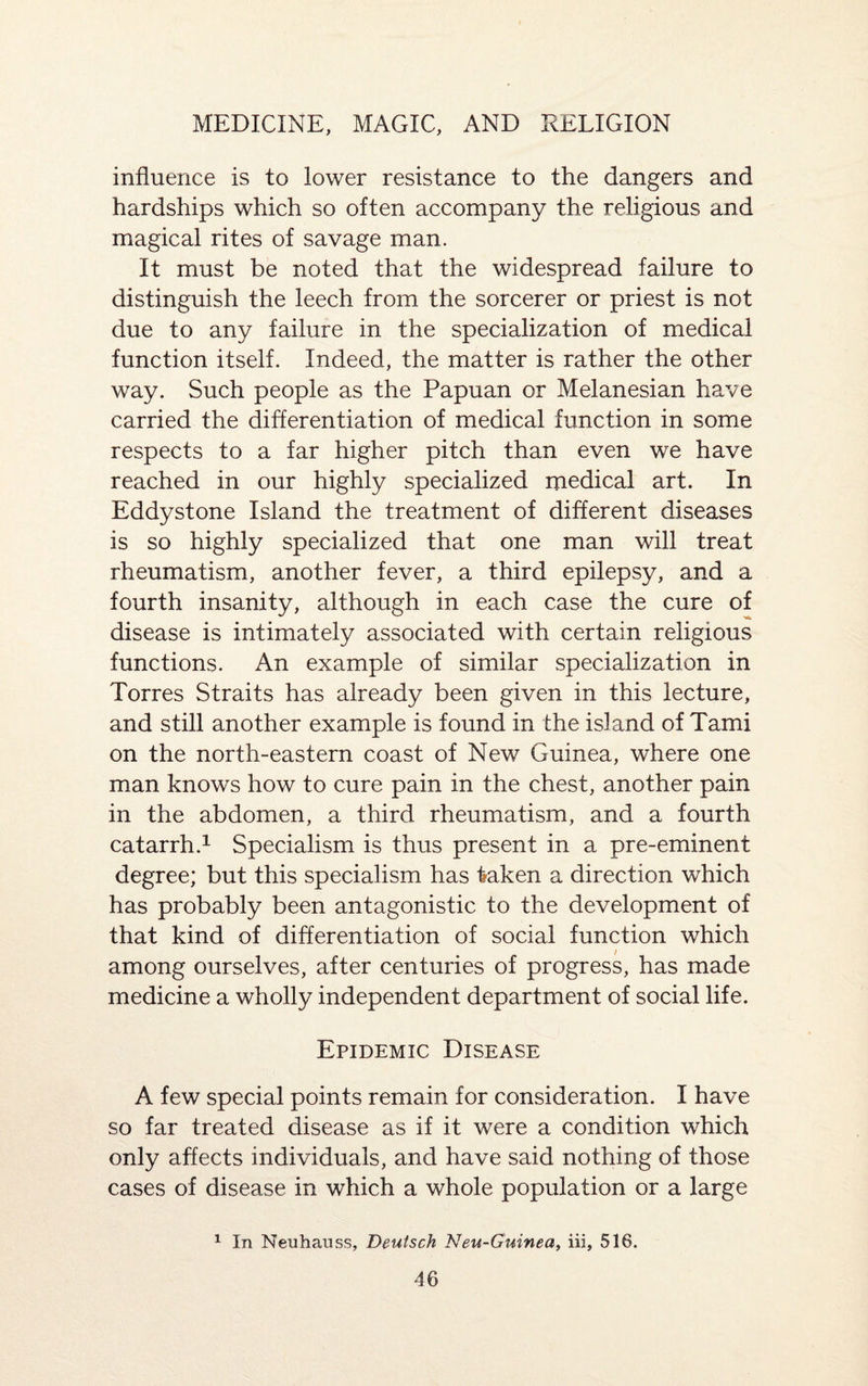 influence is to lower resistance to the dangers and hardships which so often accompany the religious and magical rites of savage man. It must be noted that the widespread failure to distinguish the leech from the sorcerer or priest is not due to any failure in the specialization of medical function itself. Indeed, the matter is rather the other way. Such people as the Papuan or Melanesian have carried the differentiation of medical function in some respects to a far higher pitch than even we have reached in our highly specialized medical art. In Eddystone Island the treatment of different diseases is so highly specialized that one man will treat rheumatism, another fever, a third epilepsy, and a fourth insanity, although in each case the cure of disease is intimately associated with certain religious functions. An example of similar specialization in Torres Straits has already been given in this lecture, and still another example is found in the island of Tami on the north-eastern coast of New Guinea, where one man knows how to cure pain in the chest, another pain in the abdomen, a third rheumatism, and a fourth catarrh.1 Specialism is thus present in a pre-eminent degree; but this specialism has taken a direction which has probably been antagonistic to the development of that kind of differentiation of social function which among ourselves, after centuries of progress, has made medicine a wholly independent department of social life. Epidemic Disease A few special points remain for consideration. I have so far treated disease as if it were a condition which only affects individuals, and have said nothing of those cases of disease in which a whole population or a large 1 In Neuhauss, Deutsch Neu-Guinea, iii, 516.