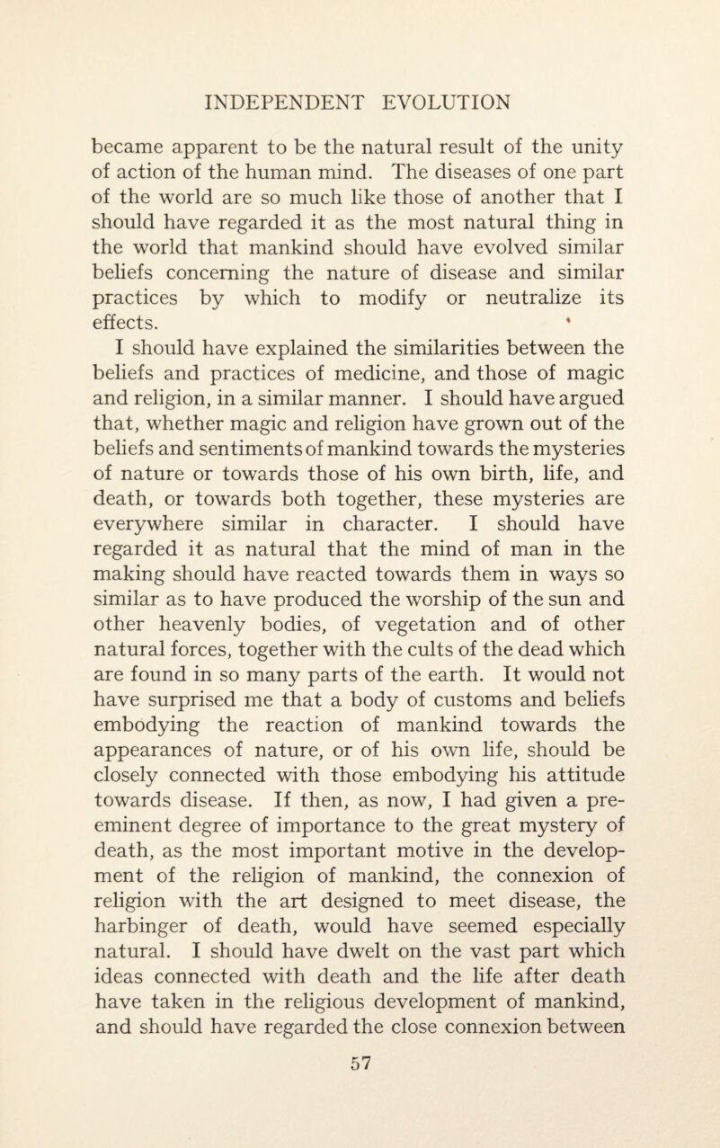 INDEPENDENT EVOLUTION became apparent to be the natural result of the unity of action of the human mind. The diseases of one part of the world are so much like those of another that I should have regarded it as the most natural thing in the world that mankind should have evolved similar beliefs concerning the nature of disease and similar practices by which to modify or neutralize its effects. I should have explained the similarities between the beliefs and practices of medicine, and those of magic and religion, in a similar manner. I should have argued that, whether magic and religion have grown out of the beliefs and sentiments of mankind towards the mysteries of nature or towards those of his own birth, life, and death, or towards both together, these mysteries are everywhere similar in character. I should have regarded it as natural that the mind of man in the making should have reacted towards them in ways so similar as to have produced the worship of the sun and other heavenly bodies, of vegetation and of other natural forces, together with the cults of the dead which are found in so many parts of the earth. It would not have surprised me that a body of customs and beliefs embodying the reaction of mankind towards the appearances of nature, or of his own life, should be closely connected with those embodying his attitude towards disease. If then, as now, I had given a pre¬ eminent degree of importance to the great mystery of death, as the most important motive in the develop¬ ment of the religion of mankind, the connexion of religion with the art designed to meet disease, the harbinger of death, would have seemed especially natural. I should have dwelt on the vast part which ideas connected with death and the life after death have taken in the religious development of mankind, and should have regarded the close connexion between