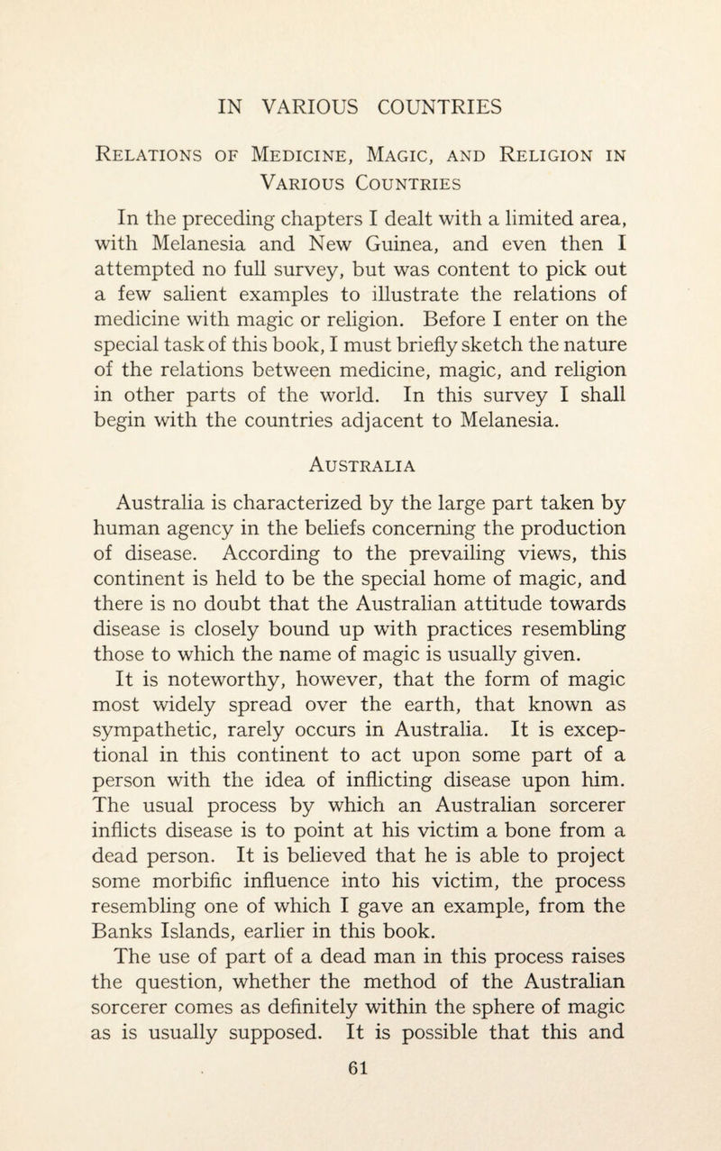IN VARIOUS COUNTRIES Relations of Medicine, Magic, and Religion in Various Countries In the preceding chapters I dealt with a limited area, with Melanesia and New Guinea, and even then I attempted no full survey, but was content to pick out a few salient examples to illustrate the relations of medicine with magic or religion. Before I enter on the special task of this book, I must briefly sketch the nature of the relations between medicine, magic, and religion in other parts of the world. In this survey I shall begin with the countries adjacent to Melanesia. Australia Australia is characterized by the large part taken by human agency in the beliefs concerning the production of disease. According to the prevailing views, this continent is held to be the special home of magic, and there is no doubt that the Australian attitude towards disease is closely bound up with practices resembling those to which the name of magic is usually given. It is noteworthy, however, that the form of magic most widely spread over the earth, that known as sympathetic, rarely occurs in Australia. It is excep¬ tional in this continent to act upon some part of a person with the idea of inflicting disease upon him. The usual process by which an Australian sorcerer inflicts disease is to point at his victim a bone from a dead person. It is believed that he is able to project some morbific influence into his victim, the process resembling one of which I gave an example, from the Banks Islands, earlier in this book. The use of part of a dead man in this process raises the question, whether the method of the Australian sorcerer comes as definitely within the sphere of magic as is usually supposed. It is possible that this and