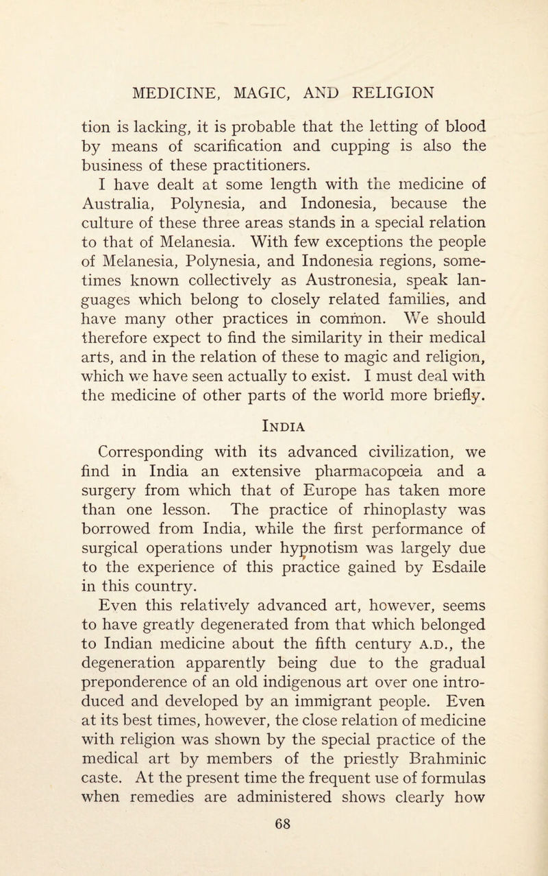 tion is lacking, it is probable that the letting of blood by means of scarification and cupping is also the business of these practitioners. I have dealt at some length with the medicine of Australia, Polynesia, and Indonesia, because the culture of these three areas stands in a special relation to that of Melanesia. With few exceptions the people of Melanesia, Polynesia, and Indonesia regions, some¬ times known collectively as Austronesia, speak lan¬ guages which belong to closely related families, and have many other practices in common. We should therefore expect to find the similarity in their medical arts, and in the relation of these to magic and religion, which we have seen actually to exist. I must deal with the medicine of other parts of the world more briefly. India Corresponding with its advanced civilization, we find in India an extensive pharmacopoeia and a surgery from which that of Europe has taken more than one lesson. The practice of rhinoplasty was borrowed from India, while the first performance of surgical operations under hypnotism was largely due to the experience of this practice gained by Esdaile in this country. Even this relatively advanced art, however, seems to have greatly degenerated from that which belonged to Indian medicine about the fifth century a.d., the degeneration apparently being due to the gradual preponderence of an old indigenous art over one intro¬ duced and developed by an immigrant people. Even at its best times, however, the close relation of medicine with religion was shown by the special practice of the medical art by members of the priestly Brahminic caste. At the present time the frequent use of formulas when remedies are administered shows clearly how