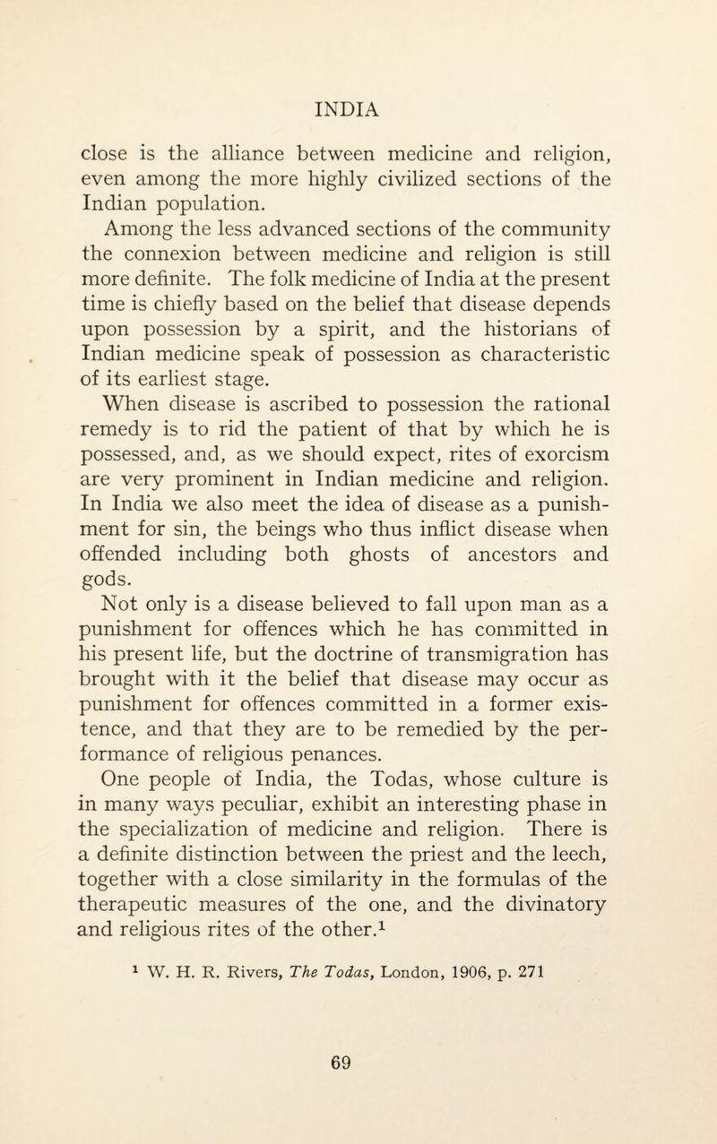 INDIA close is the alliance between medicine and religion, even among the more highly civilized sections of the Indian population. Among the less advanced sections of the community the connexion between medicine and religion is still more definite. The folk medicine of India at the present time is chiefly based on the belief that disease depends upon possession by a spirit, and the historians of Indian medicine speak of possession as characteristic of its earliest stage. When disease is ascribed to possession the rational remedy is to rid the patient of that by which he is possessed, and, as we should expect, rites of exorcism are very prominent in Indian medicine and religion. In India we also meet the idea of disease as a punish¬ ment for sin, the beings who thus inflict disease when offended including both ghosts of ancestors and gods. Not only is a disease believed to fall upon man as a punishment for offences which he has committed in his present life, but the doctrine of transmigration has brought with it the belief that disease may occur as punishment for offences committed in a former exis¬ tence, and that they are to be remedied by the per¬ formance of religious penances. One people of India, the Todas, whose culture is in many ways peculiar, exhibit an interesting phase in the specialization of medicine and religion. There is a definite distinction between the priest and the leech, together with a close similarity in the formulas of the therapeutic measures of the one, and the divinatory and religious rites of the other.1 1 W. H. R. Rivers, The Todas, London, 1906, p. 271