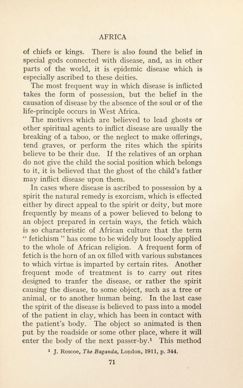 of chiefs or kings. There is also found the belief in special gods connected with disease, and, as in other parts of the world, it is epidemic disease which is especially ascribed to these deities. The most frequent way in which disease is inflicted takes the form of possession, but the belief in the causation of disease by the absence of the soul or of the life-principle occurs in West Africa. The motives which are believed to lead ghosts or other spiritual agents to inflict disease are usually the breaking of a taboo, or the neglect to make offerings, tend graves, or perform the rites which the spirits believe to be their due. If the relatives of an orphan do not give the child the social position which belongs to it, it is believed that the ghost of the child’s father may inflict disease upon them. In cases where disease is ascribed to possession by a spirit the natural remedy is exorcism, which is effected either by direct appeal to the spirit or deity, but more frequently by means of a power believed to belong to an object prepared in certain ways, the fetich which is so characteristic of African culture that the term “ fetichism ” has come to be widely but loosely applied to the whole of African religion. A frequent form of fetich is the horn of an ox filled with various substances to which virtue is imparted by certain rites. Another frequent mode of treatment is to carry out rites designed to tranfer the disease, or rather the spirit causing the disease, to some object, such as a tree or animal, or to another human being. In the last case the spirit of the disease is believed to pass into a model of the patient in clay, which has been in contact with the patient’s body. The object so animated is then put by the roadside or some other place, where it will enter the body of the next passer-by.1 This method 1 J. Roscoe, The Baganda, London, 1911, p. 344.