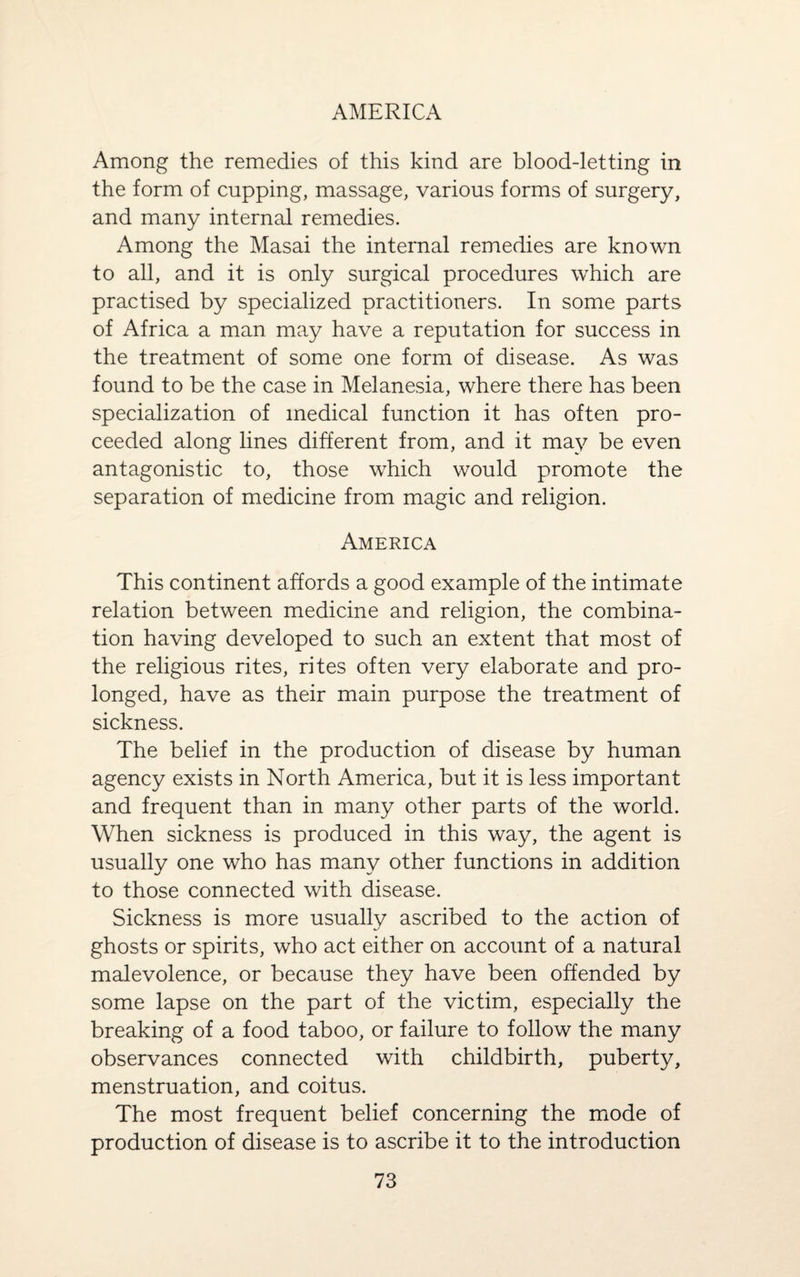 Among the remedies of this kind are blood-letting in the form of cupping, massage, various forms of surgery, and many internal remedies. Among the Masai the internal remedies are known to all, and it is only surgical procedures which are practised by specialized practitioners. In some parts of Africa a man may have a reputation for success in the treatment of some one form of disease. As was found to be the case in Melanesia, where there has been specialization of medical function it has often pro¬ ceeded along lines different from, and it may be even antagonistic to, those which would promote the separation of medicine from magic and religion. America This continent affords a good example of the intimate relation between medicine and religion, the combina¬ tion having developed to such an extent that most of the religious rites, rites often very elaborate and pro¬ longed, have as their main purpose the treatment of sickness. The belief in the production of disease by human agency exists in North America, but it is less important and frequent than in many other parts of the world. When sickness is produced in this way, the agent is usually one who has many other functions in addition to those connected with disease. Sickness is more usually ascribed to the action of ghosts or spirits, who act either on account of a natural malevolence, or because they have been offended by some lapse on the part of the victim, especially the breaking of a food taboo, or failure to follow the many observances connected with childbirth, puberty, menstruation, and coitus. The most frequent belief concerning the mode of production of disease is to ascribe it to the introduction
