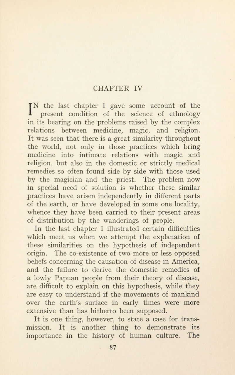 CHAPTER IV IN the last chapter I gave some account of the present condition of the science of ethnology in its bearing on the problems raised by the complex relations between medicine, magic, and religion. It was seen that there is a great similarity throughout the world, not only in those practices which bring medicine into intimate relations with magic and religion, but also in the domestic or strictly medical remedies so often found side by side with those used by the magician and the priest. The problem now in special need of solution is whether these similar practices have arisen independently in different parts of the earth, or have developed in some one locality, whence they have been carried to their present areas of distribution by the wanderings of people. In the last chapter I illustrated certain difficulties which meet us when we attempt the explanation of these similarities on the hypothesis of independent origin. The co-existence of two more or less opposed beliefs concerning the causation of disease in America, and the failure to derive the domestic remedies of a lowly Papuan people from their theory of disease, are difficult to explain on this hypothesis, while they are easy to understand if the movements of mankind over the earth’s surface in early times were more extensive than has hitherto been supposed. It is one thing, however, to state a case for trans¬ mission. It is another thing to demonstrate its importance in the history of human culture. The