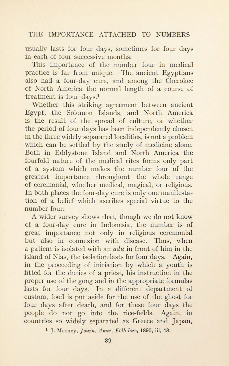 THE IMPORTANCE ATTACHED TO NUMBERS usually lasts for four days, sometimes for four days in each of four successive months. This importance of the number four in medical practice is far from unique. The ancient Egyptians also had a four-day cure, and among the Cherokee of North America the normal length of a course of treatment is four days.1 Whether this striking agreement between ancient Egypt, the Solomon Islands, and North America is the result of the spread of culture, or whether the period of four days has been independently chosen in the three widely separated localities, is not a problem which can be settled by the study of medicine alone. Both in Eddystone Island and North America the fourfold nature of the medical rites forms only part of a system which makes the number four of the greatest importance throughout the whole range of ceremonial, whether medical, magical, or religious. In both places the four-day cure is only one manifesta¬ tion of a belief which ascribes special virtue to the number four. A wider survey shows that, though we do not know of a four-day cure in Indonesia, the number is of great importance not only in religious ceremonial but also in connexion with disease. Thus, when a patient is isolated with an adu in front of him in the island of Nias, the isolation lasts for four days. Again, in the proceeding of initiation by which a youth is fitted for the duties of a priest, his instruction in the proper use of the gong and in the appropriate formulas lasts for four days. In a different department of custom, food is put aside for the use of the ghost for four days after death, and for these four days the people do not go into the rice-fields. Again, in countries so widely separated as Greece and Japan, 1 J. Mooney, Journ. Amer. Folk-lore, 1890, iii, 48.