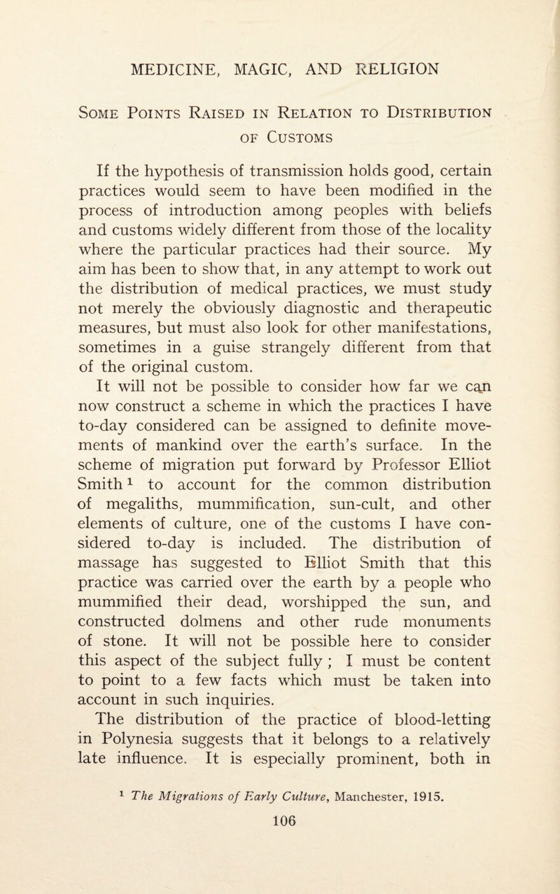 Some Points Raised in Relation to Distribution of Customs If the hypothesis of transmission holds good, certain practices would seem to have been modified in the process of introduction among peoples with beliefs and customs widely different from those of the locality where the particular practices had their source. My aim has been to show that, in any attempt to work out the distribution of medical practices, we must study not merely the obviously diagnostic and therapeutic measures, but must also look for other manifestations, sometimes in a guise strangely different from that of the original custom. It will not be possible to consider how far we caji now construct a scheme in which the practices I have to-day considered can be assigned to definite move¬ ments of mankind over the earth’s surface. In the scheme of migration put forward by Professor Elliot Smith1 to account for the common distribution of megaliths, mummification, sun-cult, and other elements of culture, one of the customs I have con¬ sidered to-day is included. The distribution of massage has suggested to Elliot Smith that this practice was carried over the earth by a people who mummified their dead, worshipped the sun, and constructed dolmens and other rude monuments of stone. It will not be possible here to consider this aspect of the subject fully ; I must be content to point to a few facts which must be taken into account in such inquiries. The distribution of the practice of blood-letting in Polynesia suggests that it belongs to a relatively late influence. It is especially prominent, both in 1 The Migrations of Early Culture, Manchester, 1915.