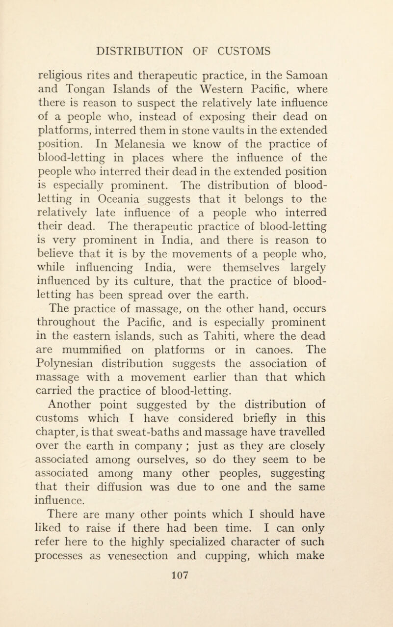 DISTRIBUTION OF CUSTOMS religious rites and therapeutic practice, in the Samoan and Tongan Islands of the Western Pacific, where there is reason to suspect the relatively late influence of a people who, instead of exposing their dead on platforms, interred them in stone vaults in the extended position. In Melanesia we know of the practice of blood-letting in places where the influence of the people who interred their dead in the extended position is especially prominent. The distribution of blood¬ letting in Oceania suggests that it belongs to the relatively late influence of a people who interred their dead. The therapeutic practice of blood-letting is very prominent in India, and there is reason to believe that it is by the movements of a people who, while influencing India, were themselves largely influenced by its culture, that the practice of blood¬ letting has been spread over the earth.. The practice of massage, on the other hand, occurs throughout the Pacific, and is especially prominent in the eastern islands, such as Tahiti, where the dead are mummified on platforms or in canoes. The Polynesian distribution suggests the association of massage with a movement earlier than that which carried the practice of blood-letting. Another point suggested by the distribution of customs which I have considered briefly in this chapter, is that sweat-baths and massage have travelled over the earth in company ; just as they are closely associated among ourselves, so do they seem to be associated among many other peoples, suggesting that their diffusion was due to one and the same influence. There are many other points which I should have liked to raise if there had been time. I can only refer here to the highly specialized character of such processes as venesection and cupping, which make