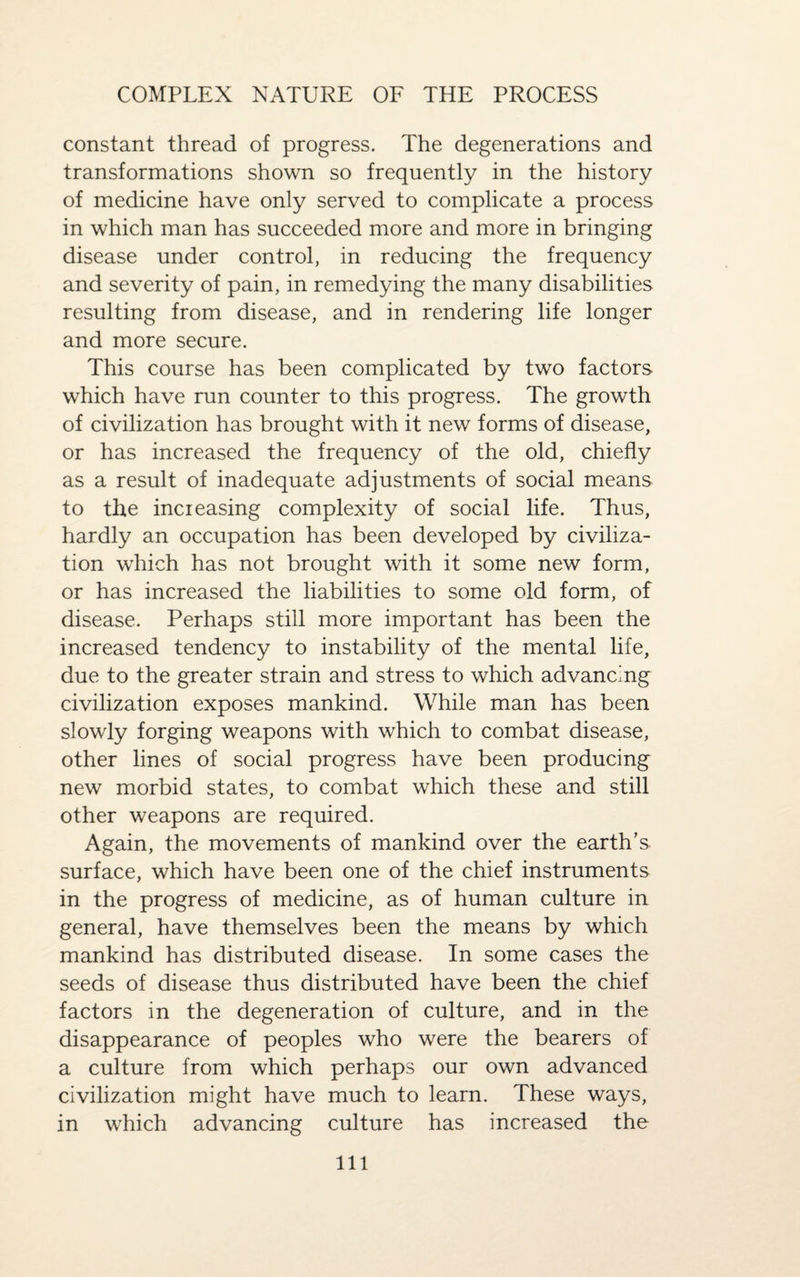 COMPLEX NATURE OF THE PROCESS constant thread of progress. The degenerations and transformations shown so frequently in the history of medicine have only served to complicate a process in which man has succeeded more and more in bringing disease under control, in reducing the frequency and severity of pain, in remedying the many disabilities resulting from disease, and in rendering life longer and more secure. This course has been complicated by two factors which have run counter to this progress. The growth of civilization has brought with it new forms of disease, or has increased the frequency of the old, chiefly as a result of inadequate adjustments of social means to the increasing complexity of social life. Thus, hardly an occupation has been developed by civiliza¬ tion which has not brought with it some new form, or has increased the liabilities to some old form, of disease. Perhaps still more important has been the increased tendency to instability of the mental life, due to the greater strain and stress to which advancing civilization exposes mankind. While man has been slowly forging weapons with which to combat disease, other lines of social progress have been producing new morbid states, to combat which these and still other weapons are required. Again, the movements of mankind over the earth’s surface, which have been one of the chief instruments in the progress of medicine, as of human culture in general, have themselves been the means by which mankind has distributed disease. In some cases the seeds of disease thus distributed have been the chief factors in the degeneration of culture, and in the disappearance of peoples who were the bearers of a culture from which perhaps our own advanced civilization might have much to learn. These ways, in which advancing culture has increased the
