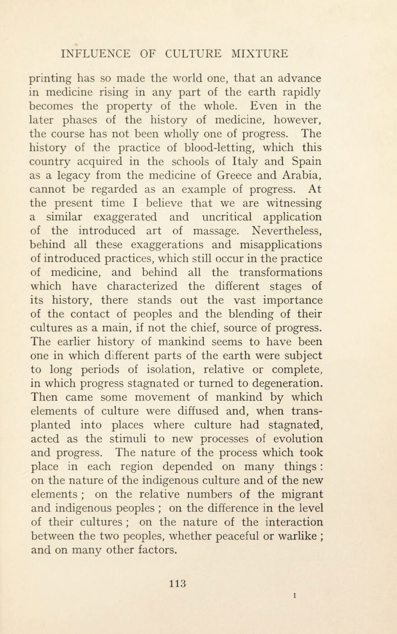 INFLUENCE OF CULTURE MIXTURE printing has so made the world one, that an advance in medicine rising in any part of the earth rapidly becomes the property of the whole. Even in the later phases of the history of medicine, however, the course has not been wholly one of progress. The history of the practice of blood-letting, which this country acquired in the schools of Italy and Spain as a legacy from the medicine of Greece and Arabia, cannot be regarded as an example of progress. At the present time I believe that we are witnessing a similar exaggerated and uncritical application of the introduced art of massage. Nevertheless, behind all these exaggerations and misapplications of introduced practices, which still occur in the practice of medicine, and behind all the transformations which have characterized the different stages of its history, there stands out the vast importance of the contact of peoples and the blending of their cultures as a main, if not the chief, source of progress. The earlier history of mankind seems to have been one in which different parts of the earth were subject to long periods of isolation, relative or complete, in which progress stagnated or turned to degeneration. Then came some movement of mankind by which elements of culture were diffused and, when trans¬ planted into places where culture had stagnated, acted as the stimuli to new processes of evolution and progress. The nature of the process which took place in each region depended on many things: on the nature of the indigenous culture and of the new elements ; on the relative numbers of the migrant and indigenous peoples ; on the difference in the level of their cultures ; on the nature of the interaction between the two peoples, whether peaceful or warlike ; and on many other factors. 113 i