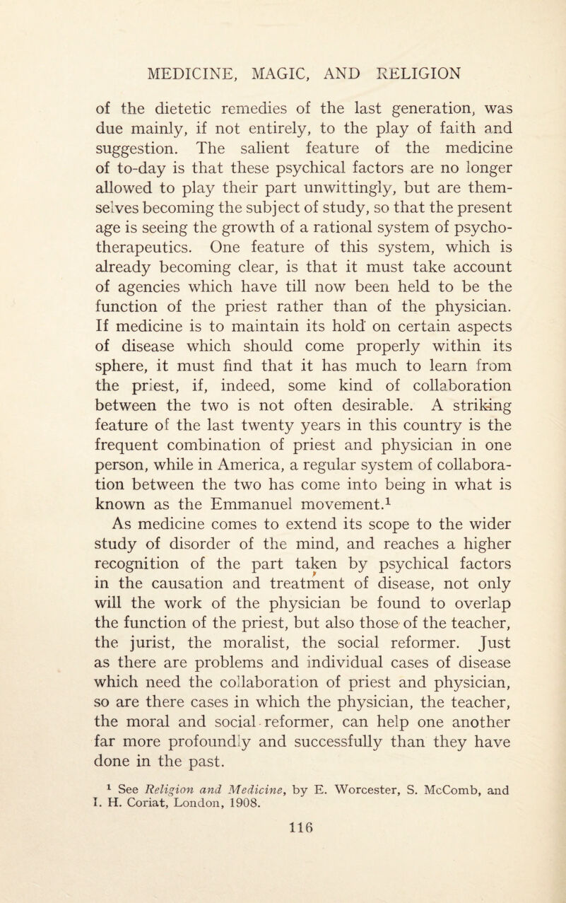 of the dietetic remedies of the last generation, was due mainly, if not entirely, to the play of faith and suggestion. The salient feature of the medicine of to-day is that these psychical factors are no longer allowed to play their part unwittingly, but are them¬ selves becoming the subject of study, so that the present age is seeing the growth of a rational system of psycho- therapeutics. One feature of this system, which is already becoming clear, is that it must take account of agencies which have till now been held to be the function of the priest rather than of the physician. If medicine is to maintain its hold on certain aspects of disease which should come properly within its sphere, it must find that it has much to learn from the priest, if, indeed, some kind of collaboration between the two is not often desirable. A striking feature of the last twenty years in this country is the frequent combination of priest and physician in one person, while in America, a regular system of collabora¬ tion between the two has come into being in what is known as the Emmanuel movement.1 As medicine comes to extend its scope to the wider study of disorder of the mind, and reaches a higher recognition of the part taken by psychical factors in the causation and treatment of disease, not only will the work of the physician be found to overlap the function of the priest, but also those of the teacher, the jurist, the moralist, the social reformer. Just as there are problems and individual cases of disease which need the collaboration of priest and physician, so are there cases in which the physician, the teacher, the moral and social reformer, can help one another far more profoundly and successfully than they have done in the past. 1 See Religion and Medicine, by E. Worcester, S. McComb, and I. H. Coriat, London, 1908.