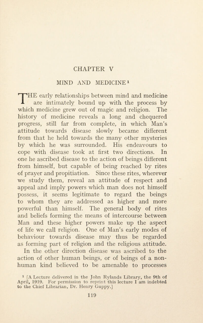 CHAPTER V MIND AND MEDICINE1 THE early relationships between mind and medicine are intimately bound up with the process by which medicine grew out of magic and religion. The history of medicine reveals a long and chequered progress, still far from complete, in which Man's attitude towards disease slowly became different from that he held towards the many other mysteries by which he was surrounded. His endeavours to cope with disease took at first two directions. In one he ascribed disease to the action of beings different from himself, but capable of being reached by rites of prayer and propitiation. Since these rites, wherever we study them, reveal an attitude of respect and appeal and imply powers which man does not himself possess, it seems legitimate to regard the beings to whom they are addressed as higher and more powerful than himself. The general body of rites and beliefs forming the means of intercourse between Man and these higher powers make up the aspect of life we call religion. One of Man's early modes of behaviour towards disease may thus be regarded as forming part of religion and the religious attitude. In the other direction disease was ascribed to the action of other human beings, or of beings of a non¬ human kind believed to be amenable to processes 1 [A Lecture delivered in the John Rylands Library, the 9th of April, 1919. For permission to reprint this lecture I am indebted to the Chief Librarian, Dr. Henry Guppy.]