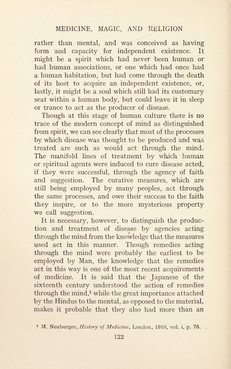 rather than mental, and was conceived as having form and capacity for independent existence. It might be a spirit which had never been human or had human associations, or one which had once had a human habitation, but had come through the death of its host to acquire an independent existence, or, lastly, it might be a soul which still had its customary seat within a human body, but could leave it in sleep or trance to act as the producer of disease. Though at this stage of human culture there is no trace of the modern concept of mind as distinguished from spirit, we can see clearly that most of the processes by which disease was thought to be produced and was treated are such as would act through the mind. The manifold lines of treatment by which human or spiritual agents were induced to cure disease acted, if they were successful, through the agency of faith and suggestion. The curative measures, which are still being employed by many peoples, act through the same processes, and owe their success to the faith they inspire, or to the more mysterious property we call suggestion. It is necessary, however, to distinguish the produc¬ tion and treatment of disease by agencies acting through the mind from the knowledge that the measures used act in this manner. Though remedies acting through the mind were probably the earliest to be employed by Man, the knowledge that the remedies act in this way is one of the most recent acquirements of medicine. It is said that the Japanese of the sixteenth century understood the action of remedies through the mind,1 while the great importance attached by the Hindus to the mental, as opposed to the material, makes it probable that they also had more than an 1 M. Neuburger, History of Medicine, London, 1910, vol. i, p. 78.