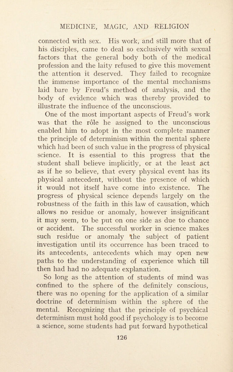 connected with sex. His work, and still more that of his disciples, came to deal so exclusively with sexual factors that the general body both of the medical profession and the laity refused to give this movement the attention it deserved. They failed to recognize the immense importance of the mental mechanisms laid bare by Freud’s method of analysis, and the body of evidence which was thereby provided to illustrate the influence of the unconscious. One of the most important aspects of Freud’s work was that the role he assigned to the unconscious enabled him to adopt in the most complete manner the principle of determinism within the mental sphere which had been of such value in the progress of physical science. It is essential to this progress that the student shall believe implicitly, or at the least act as if he so believe, that every physical event has its physical antecedent, without the presence of which it would not itself have come into existence. The progress of physical science depends largely on the robustness of the faith in this law of causation, which allows no residue or anomaly, however insignificant it may seem, to be put on one side as due to chance or accident. The successful worker in science makes such residue or anomaly *the subject of patient investigation until its occurrence has been traced to its antecedents, antecedents which may open new paths to the understanding of experience wdiich till then had had no adequate explanation. So long as the attention of students of mind was confined to the sphere of the definitely conscious, there was no opening for the application of a similar doctrine of determinism within the sphere of the mental. Recognizing that the principle of psychical determinism must hold good if psychology is to become a science, some students had put forward hypothetical