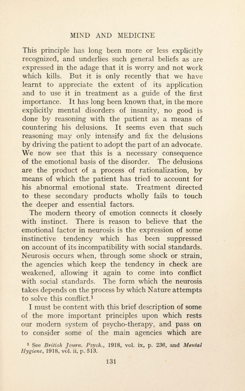 This principle has long been more or less explicitly recognized, and underlies such general beliefs as are expressed in the adage that it is worry and not work which kills. But it is only recently that we have learnt to appreciate the extent of its application and to use it in treatment as a guide of the first importance. It has long been known that, in the more explicitly mental disorders of insanity, no good is done by reasoning with the patient as a means of countering his delusions. It seems even that such reasoning may only intensify and fix the delusions by driving the patient to adopt the part of an advocate. We now see that this is a necessary consequence of the emotional basis of the disorder. The delusions are the product of a process of rationalization, by means of which the patient has tried to account for his abnormal emotional state. Treatment directed to these secondary products wholly fails to touch the deeper and essential factors. The modern theory of emotion connects it closely with instinct. There is reason to believe that the emotional factor in neurosis is the expression of some instinctive tendency which has been suppressed on account of its incompatibility with social standards. Neurosis occurs when, through some shock or strain, the agencies which keep the tendency in check are weakened, allowing it again to come into conflict with social standards. The form which the neurosis takes depends on the process by which Nature attempts to solve this conflict.1 I must be content with this brief description of some of the more important principles upon which rests our modern system of psycho-therapy, and pass on to consider some of the main agencies which are 1 See British Journ. Psych., 1918, vol. ix, p. 236, and Mental Hygiene, 1918, vol. ii, p. 513.