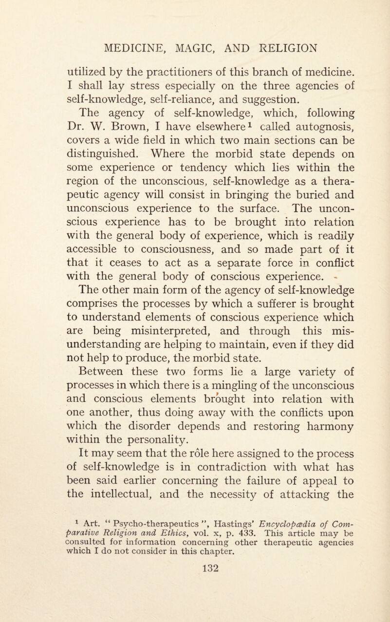 utilized by the practitioners of this branch of medicine. I shall lay stress especially on the three agencies of self-knowledge, self-reliance, and suggestion. The agency of self-knowledge, which, following Dr. W. Brown, I have elsewhere1 called autognosis, covers a wide field in which two main sections can be distinguished. Where the morbid state depends on some experience or tendency which lies within the region of the unconscious, self-knowledge as a thera¬ peutic agency will consist in bringing the buried and unconscious experience to the surface. The uncon¬ scious experience has to be brought into relation with the general body of experience, which is readily accessible to consciousness, and so made part of it that it ceases to act as a separate force in conflict with the general body of conscious experience. - The other main form of the agency of self-knowledge comprises the processes by which a sufferer is brought to understand elements of conscious experience which are being misinterpreted, and through this mis¬ understanding are helping to maintain, even if they did not help to produce, the morbid state. Between these two forms lie a large variety of processes in which there is a mingling of the unconscious and conscious elements brought into relation with one another, thus doing away with the conflicts upon which the disorder depends and restoring harmony within the personality. It may seem that the role here assigned to the process of self-knowledge is in contradiction with what has been said earlier concerning the failure of appeal to the intellectual, and the necessity of attacking the 1 Art. “ Psycho-therapeutics , Hastings' Encyclopedia of Com¬ parative Religion and Ethics, vol. x, p. 433. This article may be consulted for information concerning other therapeutic agencies which I do not consider in this chapter.