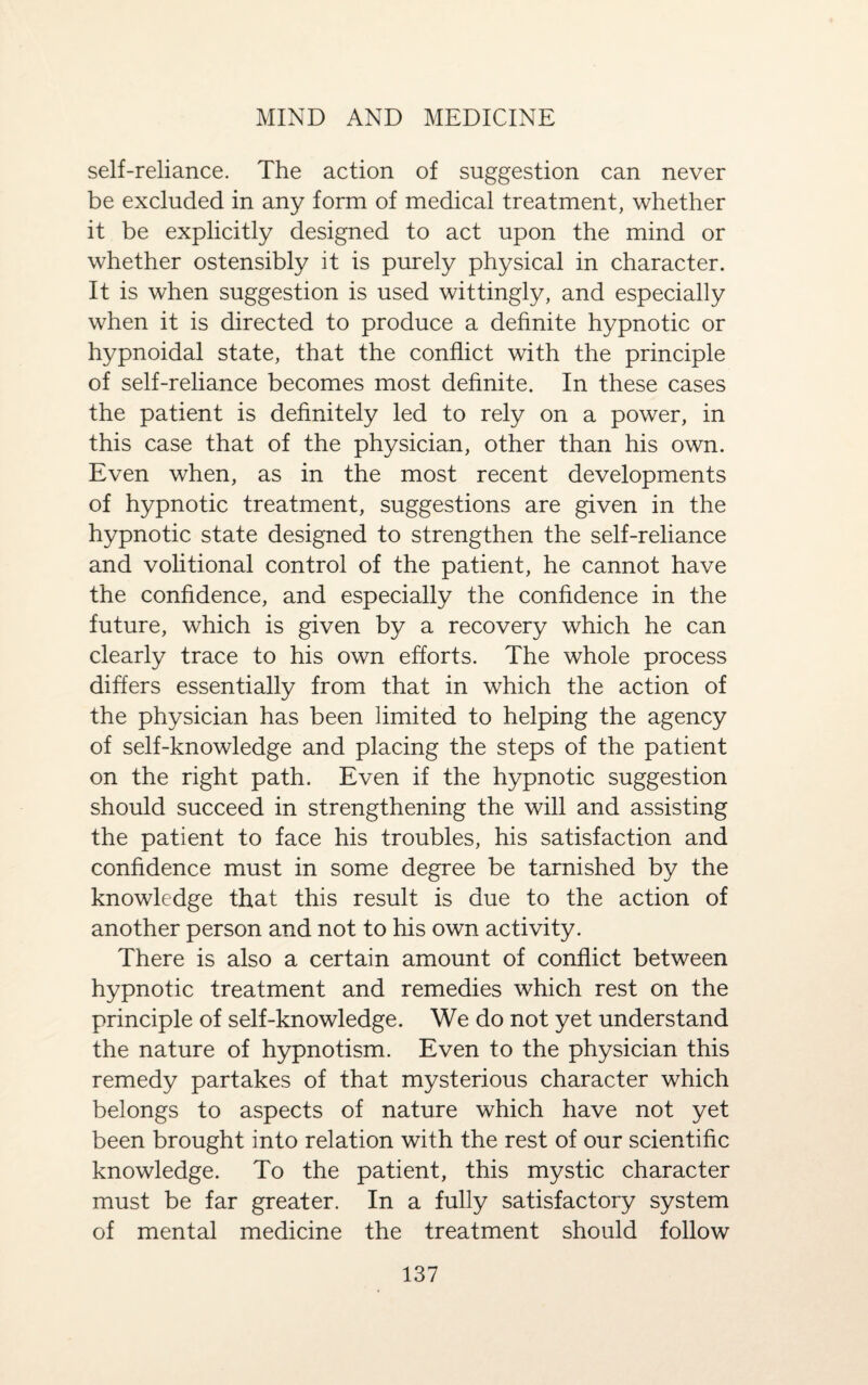 self-reliance. The action of suggestion can never be excluded in any form of medical treatment, whether it be explicitly designed to act upon the mind or whether ostensibly it is purely physical in character. It is when suggestion is used wittingly, and especially when it is directed to produce a definite hypnotic or hypnoidal state, that the conflict with the principle of self-reliance becomes most definite. In these cases the patient is definitely led to rely on a power, in this case that of the physician, other than his own. Even when, as in the most recent developments of hypnotic treatment, suggestions are given in the hypnotic state designed to strengthen the self-reliance and volitional control of the patient, he cannot have the confidence, and especially the confidence in the future, which is given by a recovery which he can clearly trace to his own efforts. The whole process differs essentially from that in which the action of the physician has been limited to helping the agency of self-knowledge and placing the steps of the patient on the right path. Even if the hypnotic suggestion should succeed in strengthening the will and assisting the patient to face his troubles, his satisfaction and confidence must in some degree be tarnished by the knowledge that this result is due to the action of another person and not to his own activity. There is also a certain amount of conflict between hypnotic treatment and remedies which rest on the principle of self-knowledge. We do not yet understand the nature of hypnotism. Even to the physician this remedy partakes of that mysterious character which belongs to aspects of nature which have not yet been brought into relation with the rest of our scientific knowledge. To the patient, this mystic character must be far greater. In a fully satisfactory system of mental medicine the treatment should follow