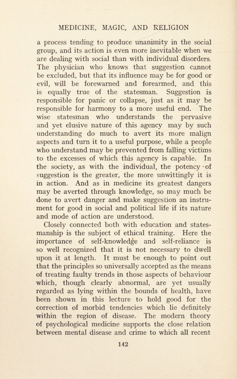 a process tending to produce unanimity in the social group, and its action is even more inevitable when we are dealing with social than with individual disorders. The physician who knows that suggestion cannot be excluded, but that its influence may be for good or evil, will be forewarned and forearmed, and this is equally true of the statesman. Suggestion is responsible for panic or collapse, just as it may be responsible for harmony to a more useful end. The wise statesman who understands the pervasive and yet elusive nature of this agency may by such understanding do much to avert its more malign aspects and turn it to a useful purpose, while a people who understand may be prevented from falling victims to the excesses of which this agency is capable. In the society, as with the individual, the potency - of suggestion is the greater, the more unwittingly it is in action. And as in medicine its greatest dangers may be averted through knowledge, so may much be done to avert danger and make suggestion an instru¬ ment for good in social and political life if its nature and mode of action are understood. Closely connected both with education and states¬ manship is the subject of ethical training. Here the importance of self-knowledge and self-reliance is so well recognized that it is not necessary to dwell upon it at length. It must be enough to point out that the principles so universally accepted as the means of treating faulty trends in those aspects of behaviour which, though clearly abnormal, are yet usually regarded as lying within the bounds of health, have been shown in this lecture to hold good for the correction of morbid tendencies which lie definitely within the region of disease. The modern theory of psychological medicine supports the close relation between mental disease and crime to which all recent