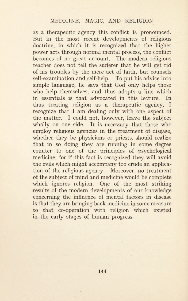 as a therapeutic agency this conflict is pronounced. But in the most recent developments of religious doctrine, in which it is recognized that the higher power acts through normal mental process, the conflict becomes of no great account. The modern religious teacher does not tell the sufferer that he will get rid of his troubles by the mere act of faith, but counsels self-examination and self-help. To put his advice into simple language, he says that God only helps those who help themselves, and thus adopts a line which in essentials is that advocated in this lecture. In thus treating religion as a therapeutic agency, I recognize that I am dealing only with one aspect of the matter. I could not, however, leave the subject wholly on one side. It is necessary that those who employ religious agencies in the treatment of disease, whether they be physicians or priests, should realize that in so doing they are running in some degree counter to one of the principles of psychological medicine, for if this fact is recognized they will avoid the evils which might accompany too crude an applica¬ tion of the religious agency. Moreover, no treatment of the subject of mind and medicine would be complete which ignores religion. One of the most striking results of the modern developments of our knowledge concerning the influence of mental factors in disease is that they are bringing back medicine in some measure to that co-operation with religion which existed in the early stages of human progress.