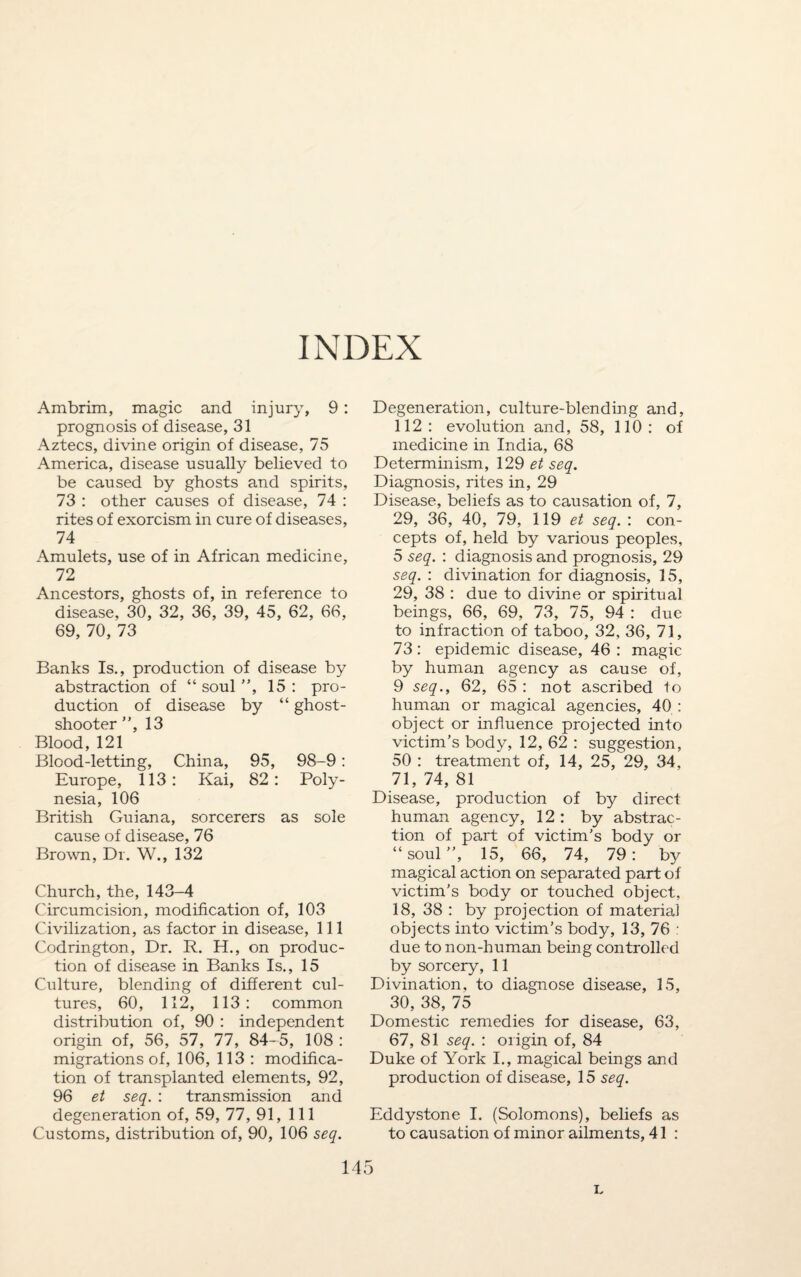 INDEX Ambrim, magic and injury, 9: prognosis of disease, 31 Aztecs, divine origin of disease, 75 America, disease usually believed to be caused by ghosts and spirits, 73 : other causes of disease, 74 : rites of exorcism in cure of diseases, 74 Amulets, use of in African medicine, 72 Ancestors, ghosts of, in reference to disease, 30, 32, 36, 39, 45, 62, 66, 69, 70, 73 Banks Is., production of disease by abstraction of “soul”, 15: pro¬ duction of disease by “ ghost- shooter ”, 13 Blood, 121 Blood-letting, China, 95, 98-9: Europe, 113: Kai, 82: Poly¬ nesia, 106 British Guiana, sorcerers as sole cause of disease, 76 Brown, Dr. W., 132 Church, the, 143-4 Circumcision, modification of, 103 Civilization, as factor in disease, 111 Codrington, Dr. R. H., on produc¬ tion of disease in Banks Is., 15 Culture, blending of different cul¬ tures, 60, 112, 113: common distribution of, 90 : independent origin of, 56, 57, 77, 84-5, 108 : migrations of, 106, 113 : modifica¬ tion of transplanted elements, 92, 96 et seq. : transmission and degeneration of, 59, 77, 91, 111 Customs, distribution of, 90, 106 seq. Degeneration, culture-blending and, 112 : evolution and, 58, 110 : of medicine in India, 68 Determinism, 129 et seq. Diagnosis, rites in, 29 Disease, beliefs as to causation of, 7, 29, 36, 40, 79, 119 et seq. : con¬ cepts of, held by various peoples, 5 seq. : diagnosis and prognosis, 29 seq. : divination for diagnosis, 15, 29, 38 : due to divine or spiritual beings, 66, 69, 73, 75, 94 : due to infraction of taboo, 32, 36, 71, 73: epidemic disease, 46 : magic by human agency as cause of, 9 seq., 62, 65 : not ascribed to human or magical agencies, 40 : object or influence projected into victim’s body, 12, 62 : suggestion, 50 : treatment of, 14, 25, 29, 34, 71, 74, 81 Disease, production of by direct human agency, 12 : by abstrac¬ tion of part of victim's body or “soul”, 15, 66, 74, 79: by magical action on separated part of victim’s body or touched object, 18, 38 : by projection of material objects into victim’s body, 13, 76 : due to non-human being controlled by sorcery, 11 Divination, to diagnose disease, 15, 30, 38, 75 Domestic remedies for disease, 63, 67, 81 seq. : origin of, 84 Duke of York I., magical beings and production of disease, 15 seq. Eddystone I. (Solomons), beliefs as to causation of minor ailments, 41 : 145 L