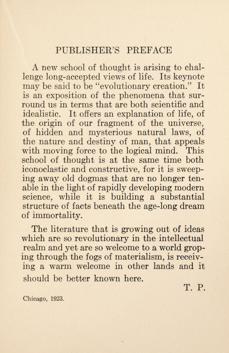 PUBLISHER'S PREFACE A new school of thought is arising to chal¬ lenge long-accepted views of life. Its keynote may be said to be “evolutionary creation. It is an exposition of the phenomena that sur¬ round us in terms that are both scientific and idealistic. It offers an explanation of life, of the origin of our fragment of the universe, of hidden and mysterious natural laws, of the nature and destiny of man, that appeals with moving force to the logical mind. This school of thought is at the same time both iconoclastic and constructive, for it is sweep¬ ing away old dogmas that are no longer ten¬ able in the light of rapidly developing modern science, while it is building a substantial structure of facts beneath the age-long dream of immortality. The literature that is growing out of ideas which are so revolutionary in the intellectual realm and yet are so welcome to a world grop¬ ing through the fogs of materialism, is receiv¬ ing a warm welcome in other lands and it should be better known here. T. P. Chicago, 1923.