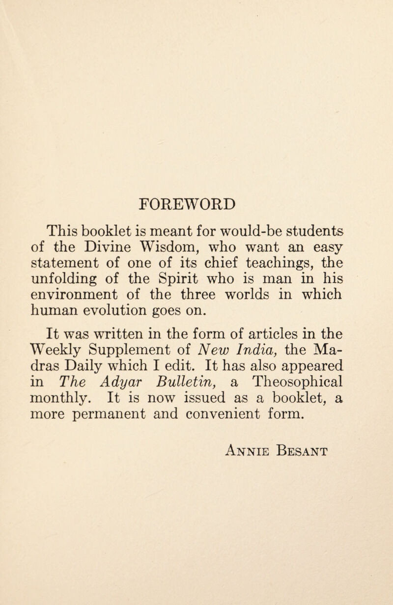 FOREWORD This booklet is meant for would-be students of the Divine Wisdom, who want an easy statement of one of its chief teachings, the unfolding of the Spirit who is man in his environment of the three worlds in which human evolution goes on. It was written in the form of articles in the Weekly Supplement of New India, the Ma¬ dras Daily which I edit. It has also appeared in The Adyar Bulletin, a Theosophical monthly. It is now issued as a booklet, a more permanent and convenient form. Annie Besant