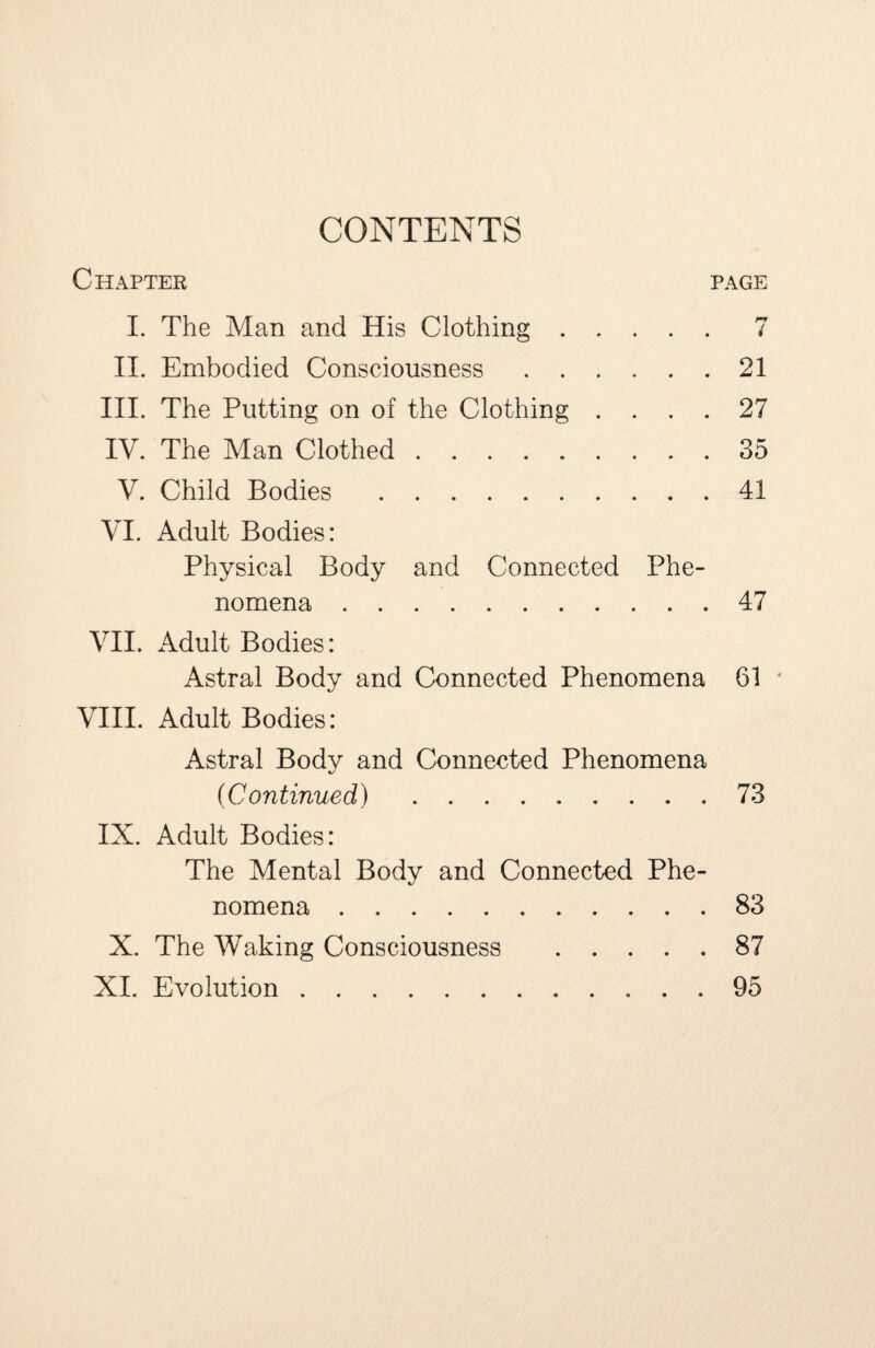 CONTENTS 7 21 27 35 41 Chapter page I. The Man and His Clothing . . . II. Embodied Consciousness .... III. The Putting on of the Clothing . . IV. The Man Clothed. V. Child Bodies . VI. Adult Bodies: Physical Body and Connected Phe¬ nomena .47 VII. Adult Bodies: Astral Body and Connected Phenomena 61 VIII. Adult Bodies: Astral Body and Connected Phenomena 4/ (Continued).73 IX. Adult Bodies: The Mental Body and Connected Phe¬ nomena .83 X. The Waking Consciousness .87 XI. Evolution. 95