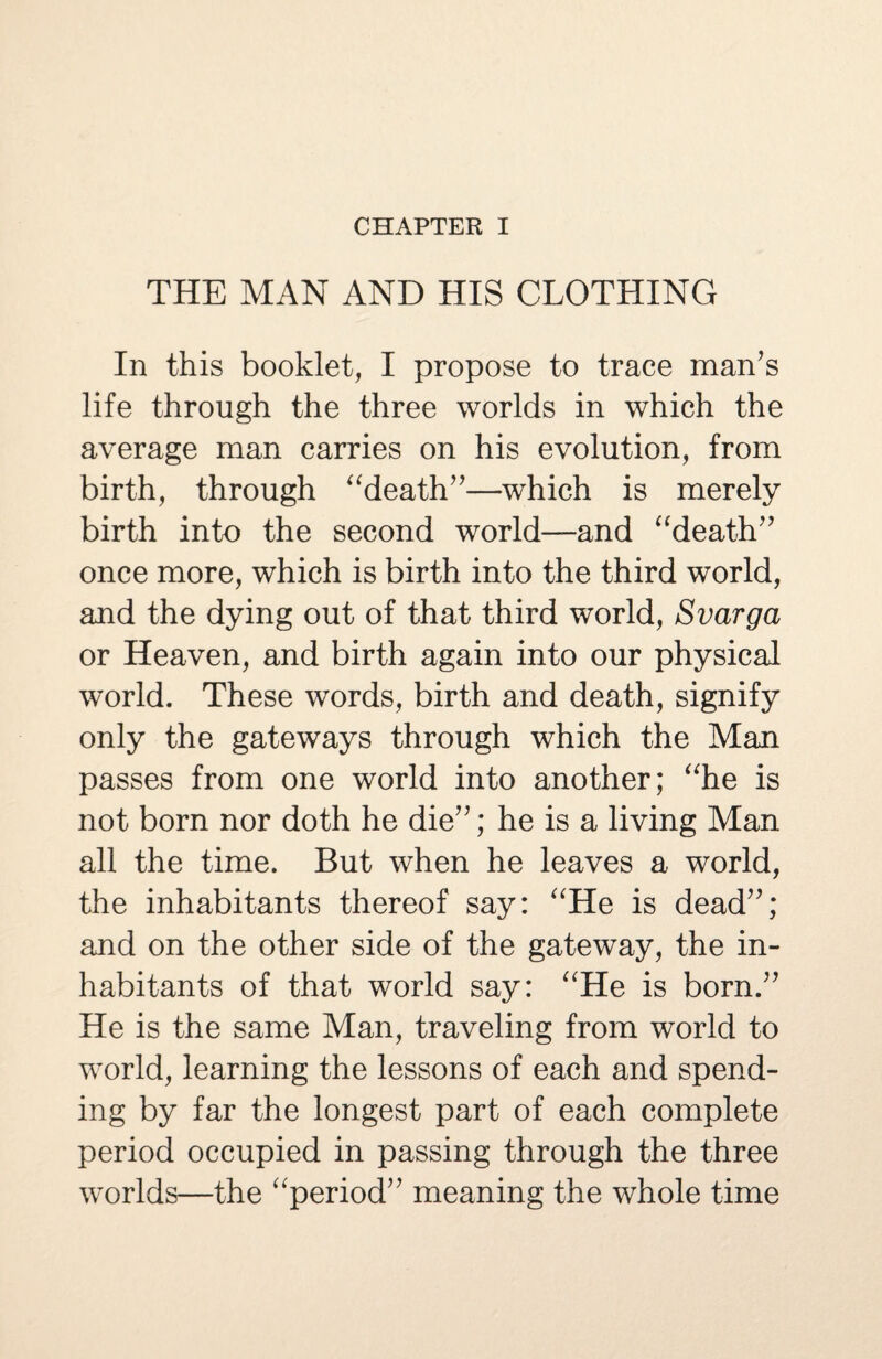 CHAPTER I THE MAN AND HIS CLOTHING In this booklet, I propose to trace man’s life through the three worlds in which the average man carries on his evolution, from birth, through “death”—which is merely birth into the second world—and “death” once more, which is birth into the third world, and the dying out of that third world, Svarga or Heaven, and birth again into our physical world. These words, birth and death, signify only the gateways through which the Man passes from one world into another; “he is not born nor doth he die”; he is a living Man all the time. But when he leaves a world, the inhabitants thereof say: “He is dead”; and on the other side of the gateway, the in¬ habitants of that world say: “He is born.” He is the same Man, traveling from world to world, learning the lessons of each and spend¬ ing by far the longest part of each complete period occupied in passing through the three worlds—the “period” meaning the whole time