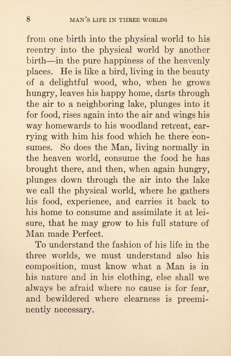 from one birth into the physical world to his reentry into the physical world by another birth—in the pure happiness of the heavenly places. He is like a bird, living in the beauty of a delightful wood, who, when he grows hungry, leaves his happy home, darts through the air to a neighboring lake, plunges into it for food, rises again into the air and wings his way homewards to his woodland retreat, car¬ rying with him his food which he there con¬ sumes. So does the Man, living normally in the heaven world, consume the food he has brought there, and then, when again hungry, plunges down through the air into the lake we call the physical world, where he gathers his food, experience, and carries it back to his home to consume and assimilate it at lei¬ sure, that he may grow to his full stature of Man made Perfect. To understand the fashion of his life in the three worlds, we must understand also his composition, must know what a Man is in his nature and in his clothing, else shall we always be afraid where no cause is for fear, and bewildered where clearness is preemi¬ nently necessary.