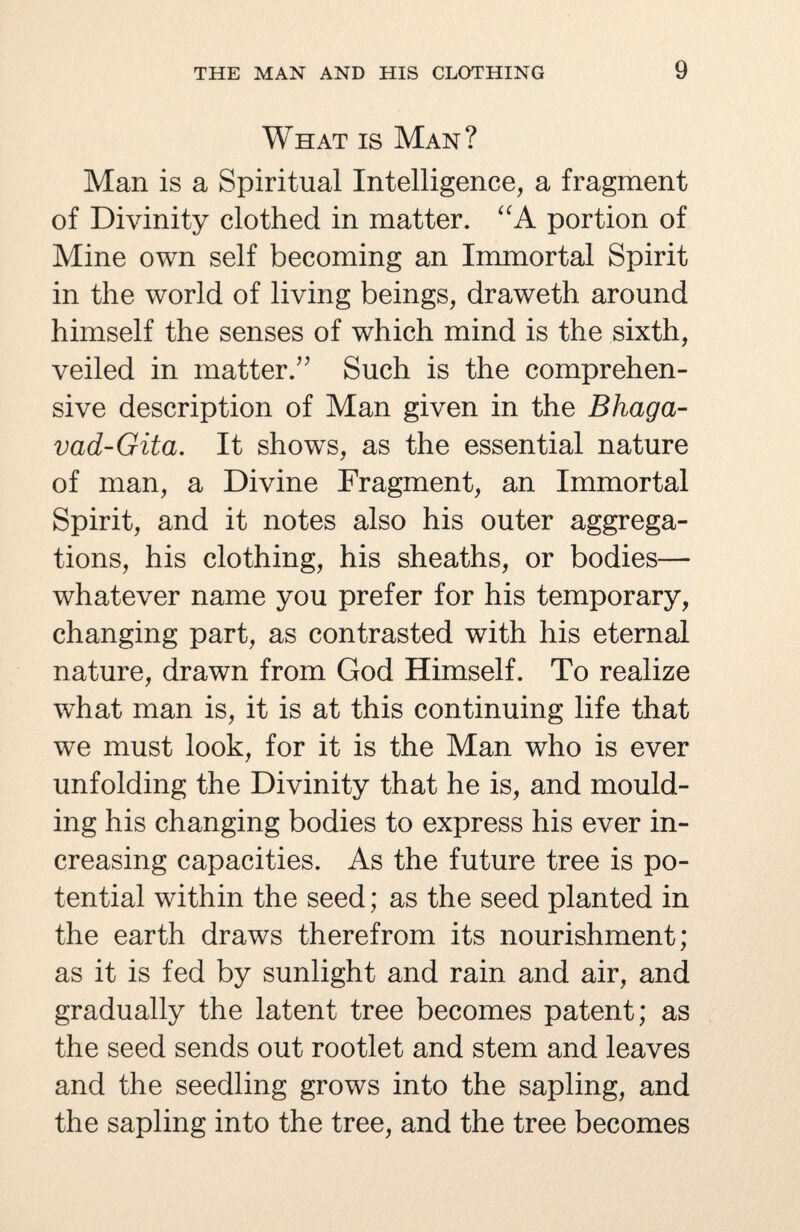 What is Man? Man is a Spiritual Intelligence, a fragment of Divinity clothed in matter. “A portion of Mine own self becoming an Immortal Spirit in the world of living beings, draweth around himself the senses of which mind is the sixth, veiled in matter/' Such is the comprehen¬ sive description of Man given in the Bhaga- vad-Gita. It shows, as the essential nature of man, a Divine Fragment, an Immortal Spirit, and it notes also his outer aggrega¬ tions, his clothing, his sheaths, or bodies— whatever name you prefer for his temporary, changing part, as contrasted with his eternal nature, drawn from God Himself. To realize what man is, it is at this continuing life that we must look, for it is the Man who is ever unfolding the Divinity that he is, and mould¬ ing his changing bodies to express his ever in¬ creasing capacities. As the future tree is po¬ tential within the seed; as the seed planted in the earth draws therefrom its nourishment; as it is fed by sunlight and rain and air, and gradually the latent tree becomes patent; as the seed sends out rootlet and stem and leaves and the seedling grows into the sapling, and the sapling into the tree, and the tree becomes