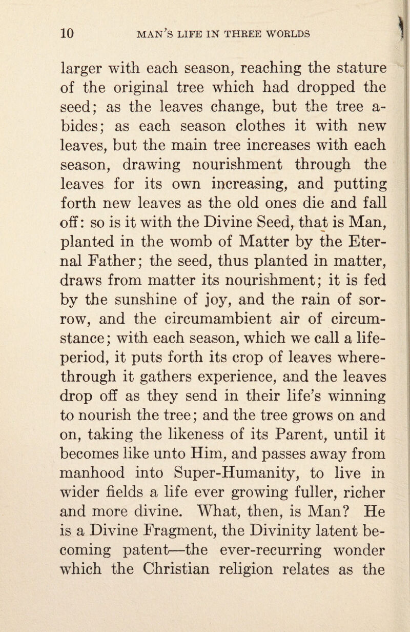 larger with each season, reaching the stature of the original tree which had dropped the seed; as the leaves change, but the tree a- bides; as each season clothes it with new leaves, but the main tree increases with each season, drawing nourishment through the leaves for its own increasing, and putting forth new leaves as the old ones die and fall off: so is it with the Divine Seed, that is Man, planted in the womb of Matter by the Eter¬ nal Father; the seed, thus planted in matter, draws from matter its nourishment; it is fed by the sunshine of joy, and the rain of sor¬ row, and the circumambient air of circum¬ stance ; with each season, which we call a life- period, it puts forth its crop of leaves where¬ through it gathers experience, and the leaves drop off as they send in their life’s winning to nourish the tree; and the tree growrs on and on, taking the likeness of its Parent, until it becomes like unto Him, and passes away from manhood into Super-Humanity, to live in wider fields a life ever growing fuller, richer and more divine. What, then, is Man? He is a Divine Fragment, the Divinity latent be¬ coming patent—the ever-recurring wonder which the Christian religion relates as the