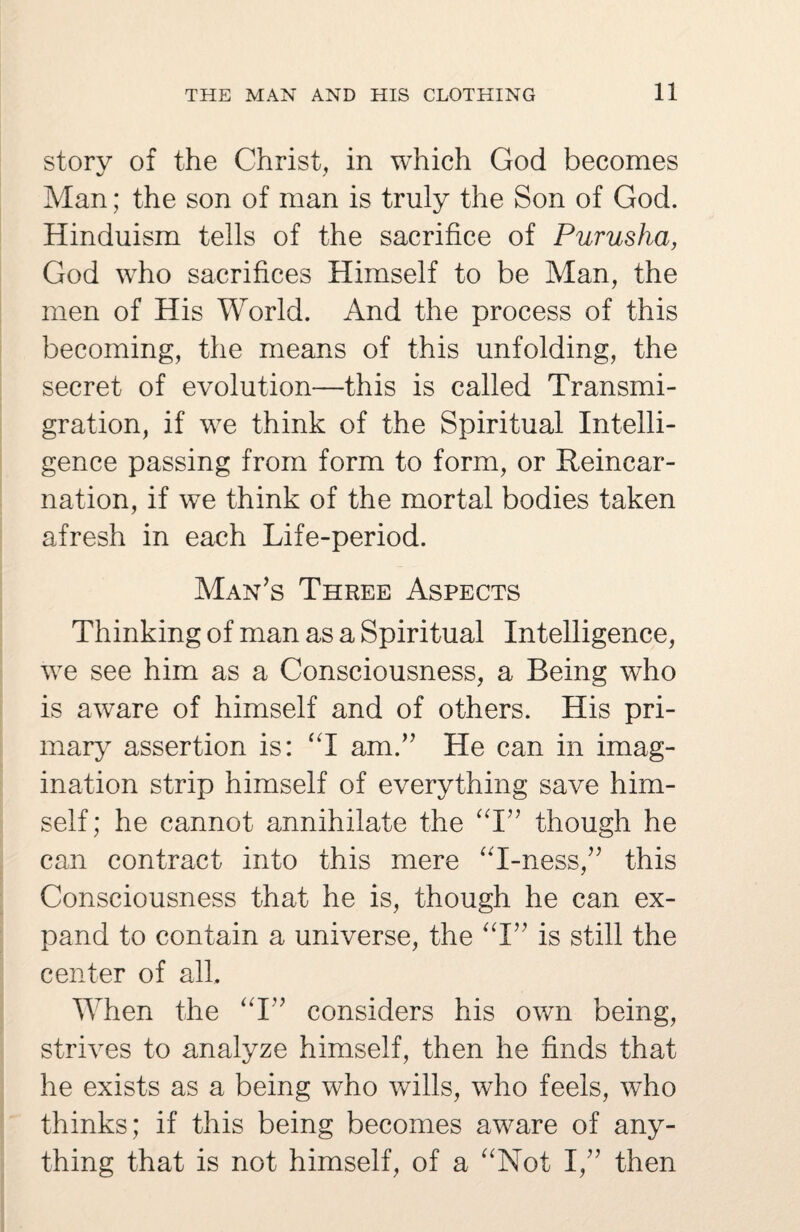 story of the Christ, in which God becomes Man; the son of man is truly the Son of God. Hinduism tells of the sacrifice of Purusha, God who sacrifices Himself to be Man, the men of His World. And the process of this becoming, the means of this unfolding, the secret of evolution—this is called Transmi¬ gration, if we think of the Spiritual Intelli¬ gence passing from form to form, or Reincar¬ nation, if we think of the mortal bodies taken afresh in each Life-period. Man’s Three Aspects Thinking of man as a Spiritual Intelligence, we see him as a Consciousness, a Being who is aware of himself and of others. His pri¬ mary assertion is: “I am.” He can in imag¬ ination strip himself of everything save him¬ self; he cannot annihilate the “I” though he can contract into this mere “I-ness,” this Consciousness that he is, though he can ex¬ pand to contain a universe, the “I” is still the center of all. When the “I” considers his own being, strives to analyze himself, then he finds that he exists as a being who wills, who feels, who thinks; if this being becomes aware of any¬ thing that is not himself, of a “Not I,” then