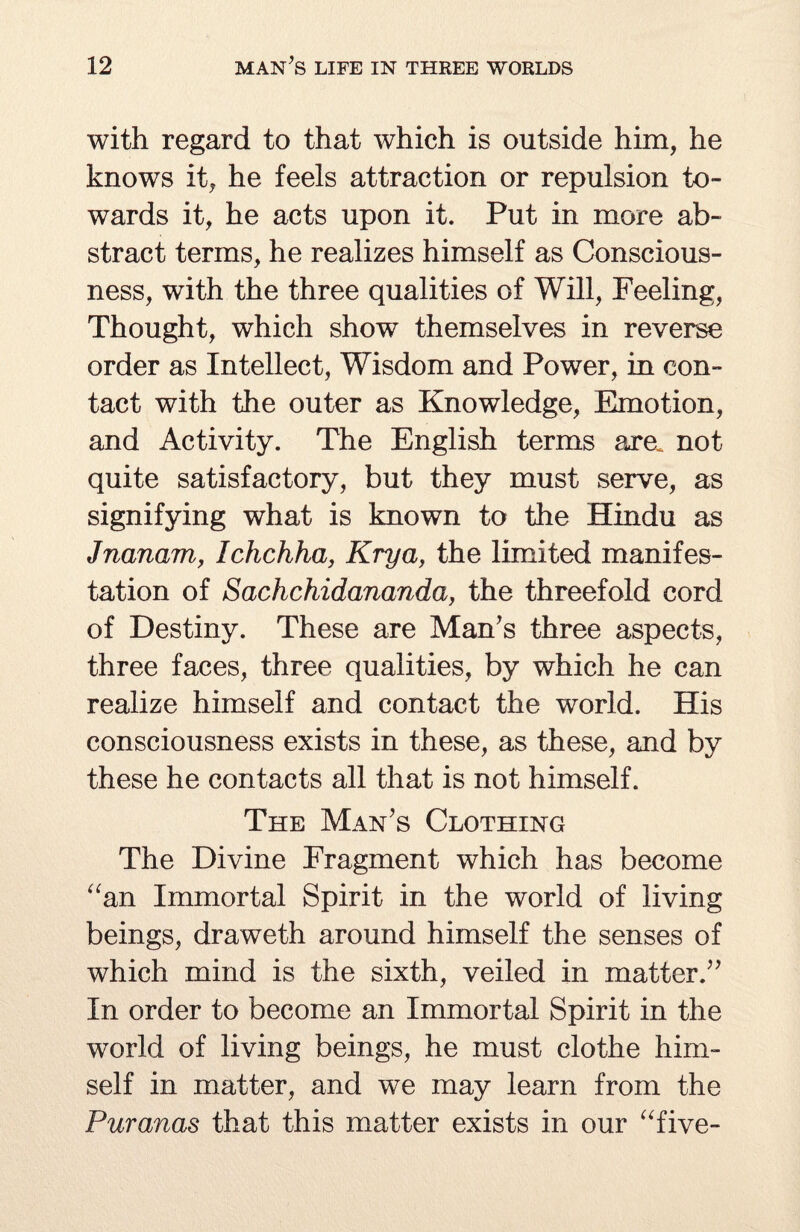 with regard to that which is outside him, he knows it, he feels attraction or repulsion to¬ wards it, he acts upon it. Put in more ab¬ stract terms, he realizes himself as Conscious¬ ness, with the three qualities of Will, Feeling, Thought, which show themselves in reverse order as Intellect, Wisdom and Power, in con¬ tact with the outer as Knowledge, Emotion, and Activity. The English terms are. not quite satisfactory, but they must serve, as signifying what is known to the Hindu as Jnanam, Ichchha, Krya, the limited manifes¬ tation of Sachchidananda, the threefold cord of Destiny. These are Man's three aspects, three faces, three qualities, by which he can realize himself and contact the world. His consciousness exists in these, as these, and by these he contacts all that is not himself. The Man's Clothing The Divine Fragment which has become aan Immortal Spirit in the world of living beings, draweth around himself the senses of which mind is the sixth, veiled in matter. In order to become an Immortal Spirit in the world of living beings, he must clothe him¬ self in matter, and we may learn from the Puranas that this matter exists in our “five-