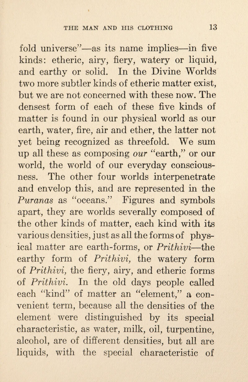 fold universe”—as its name implies—in five kinds: etheric, airy, fiery, watery or liquid, and earthy or solid. In the Divine Worlds two more subtler kinds of etheric matter exist, but we are not concerned with these now. The densest form of each of these five kinds of matter is found in our physical world as our earth, water, fire, air and ether, the latter not yet being recognized as threefold. We sum up all these as composing our “earth,” or our world, the world of our everyday conscious¬ ness. The other four worlds interpenetrate and envelop this, and are represented in the Puranas as “oceans.” Figures and symbols apart, they are worlds severally composed of the other kinds of matter, each kind with its various densities, just as all the forms of phys¬ ical matter are earth-forms, or Prithivi—the earthy form of Prithivi, the watery form of Prithivi, the fiery, airy, and etheric forms of Prithivi. In the old days people called each “kind” of matter an “element,” a con¬ venient term, because all the densities of the element were distinguished by its special characteristic, as water, milk, oil, turpentine, alcohol, are of different densities, but all are liquids, with the special characteristic of