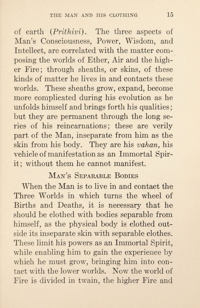 of earth (Prithivi). The three aspects of Man’s Consciousness, Power, Wisdom, and Intellect, are correlated with the matter com¬ posing the worlds of Ether, Air and the high¬ er Fire; through sheaths, or skins, of these kinds of matter he lives in and contacts these worlds. These sheaths grow, expand, become more complicated during his evolution as he unfolds himself and brings forth his qualities; but they are permanent through the long se¬ ries of his reincarnations; these are verily part of the Man, inseparate from him as the skin from his body. They are his vahan, his vehicle of manifestation as an Immortal Spir¬ it; without them he cannot manifest. Man’s Separable Bodies When the Man is to live in and contact the Three Worlds in which turns the wheel of Births and Deaths, it is necessary that he should be clothed with bodies separable from himself, as the physical body is clothed out¬ side its inseparate skin with separable clothes. These limit his powers as an Immortal Spirit, while enabling him to gain the experience by which he must grow, bringing him into con¬ tact wTith the lower worlds. Now the world of Fire is divided in twain, the higher Fire and