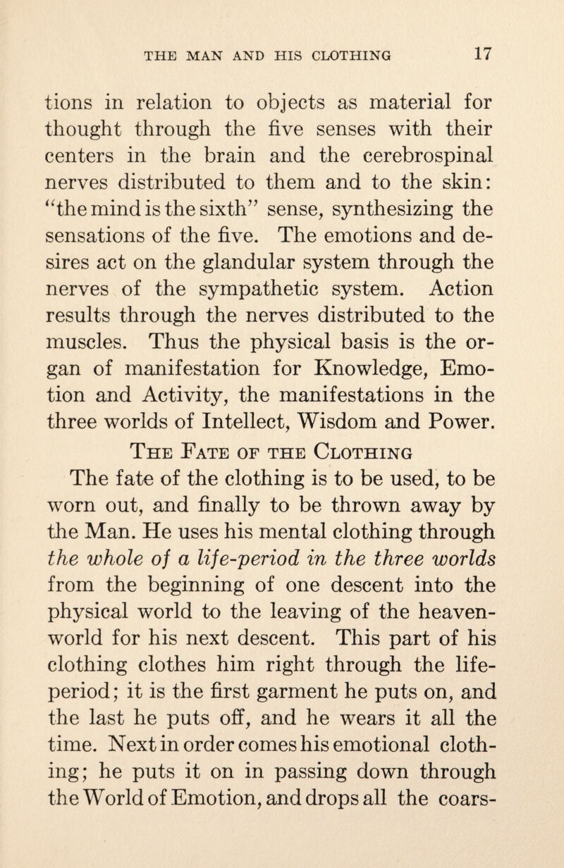 tions in relation to objects as material for thought through the five senses with their centers in the brain and the cerebrospinal nerves distributed to them and to the skin: “the mind is the sixth” sense, synthesizing the sensations of the five. The emotions and de¬ sires act on the glandular system through the nerves of the sympathetic system. Action results through the nerves distributed to the muscles. Thus the physical basis is the or¬ gan of manifestation for Knowledge, Emo¬ tion and Activity, the manifestations in the three worlds of Intellect, Wisdom and Power. The Pate of the Clothing The fate of the clothing is to be used, to be worn out, and finally to be thrown away by the Man. He uses his mental clothing through the whole of a life-period in the three worlds from the beginning of one descent into the physical world to the leaving of the heaven- world for his next descent. This part of his clothing clothes him right through the life- period ; it is the first garment he puts on, and the last he puts off, and he wears it all the time. Next in order comes his emotional cloth¬ ing; he puts it on in passing down through the World of Emotion, and drops all the coars-