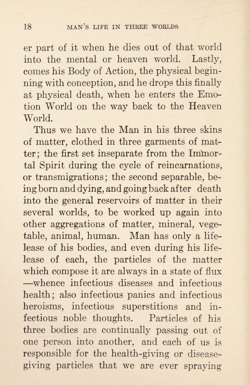 er part of it when he dies out of that world into the mental or heaven world. Lastly, comes his Body of Action, the physical begin¬ ning with conception, and he drops this finally at physical death, when he enters the Emo¬ tion World on the way back to the Heaven World. Thus we have the Man in his three skins of matter, clothed in three garments of mat¬ ter; the first set inseparate from the Immor¬ tal Spirit during the cycle of reincarnations, or transmigrations; the second separable, be¬ ing born and dying, and going back after death into the general reservoirs of matter in their several worlds, to be worked up again into other aggregations of matter, mineral, vege¬ table, animal, human. Man has only a life- lease of his bodies, and even during his life- lease of each, the particles of the matter which compose it are always in a state of flux —whence infectious diseases and infectious health; also infectious panics and infectious heroisms, infectious superstitions and in¬ fectious noble thoughts. Particles of his three bodies are continually passing out of one person into another, and each of us is responsible for the health-giving or disease¬ giving particles that we are ever spraying