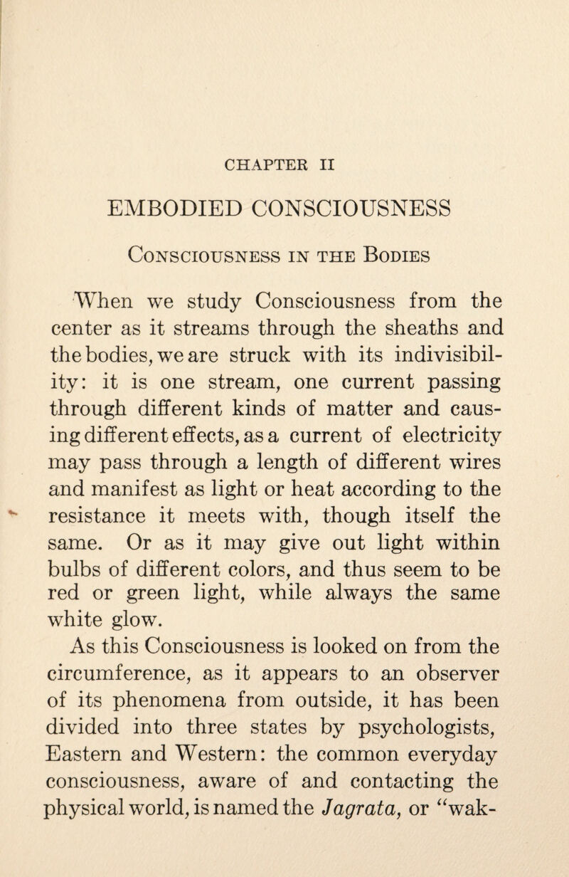 EMBODIED CONSCIOUSNESS Consciousness in the Bodies When we study Consciousness from the center as it streams through the sheaths and the bodies, we are struck with its indivisibil¬ ity: it is one stream, one current passing through different kinds of matter and caus¬ ing different effects, as a current of electricity may pass through a length of different wires and manifest as light or heat according to the resistance it meets with, though itself the same. Or as it may give out light within bulbs of different colors, and thus seem to be red or green light, while always the same white glow. As this Consciousness is looked on from the circumference, as it appears to an observer of its phenomena from outside, it has been divided into three states by psychologists, Eastern and Western: the common everyday consciousness, aware of and contacting the physical world, is named the Jagrata, or “wak-