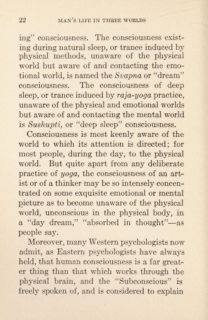 ing” consciousness. The consciousness exist¬ ing during natural sleep, or trance induced by physical methods, unaware of the physical world but aware of and contacting the emo¬ tional world, is named the Svapna or “dream” consciousness. The consciousness of deep sleep, or trance induced by raja-yoga practice, unaware of the physical and emotional worlds but aware of and contacting the mental world is Sushupti, or “deep sleep” consciousness. Consciousness is most keenly aware of the world to which its attention is directed; for most people, during the day, to the physical world. But quite apart from any deliberate practice of yoga, the consciousness of an art¬ ist or of a thinker may be so intensely concen¬ trated on some exquisite emotional or mental picture as to become unaware of the physical world, unconscious in the physical body, in a “day dream,” “absorbed in thought”—as people say. Moreover, many Western psychologists now admit, as Eastern psychologists have always held, that human consciousness is a far great¬ er thing than that which works through the physical brain, and the “Subconscious” is freely spoken of, and is considered to explain