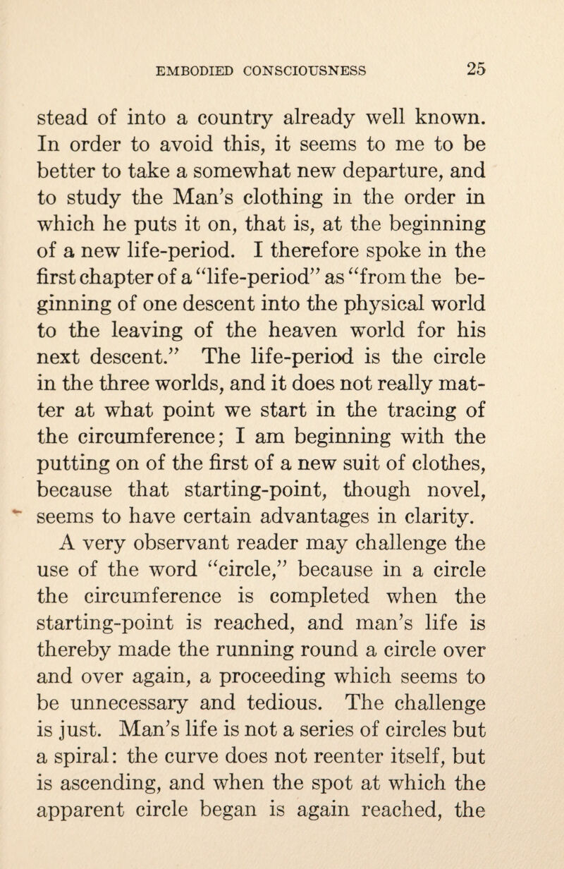 stead of into a country already well known. In order to avoid this, it seems to me to be better to take a somewhat new departure, and to study the Man's clothing in the order in which he puts it on, that is, at the beginning of a new life-period. I therefore spoke in the first chapter of a “life-period as “from the be¬ ginning of one descent into the physical world to the leaving of the heaven world for his next descent. The life-period is the circle in the three worlds, and it does not really mat¬ ter at what point we start in the tracing of the circumference; I am beginning with the putting on of the first of a new suit of clothes, because that starting-point, though novel, seems to have certain advantages in clarity. A very observant reader may challenge the use of the word “circle, because in a circle the circumference is completed when the starting-point is reached, and man's life is thereby made the running round a circle over and over again, a proceeding which seems to be unnecessary and tedious. The challenge is just. Man's life is not a series of circles but a spiral: the curve does not reenter itself, but is ascending, and when the spot at which the apparent circle began is again reached, the