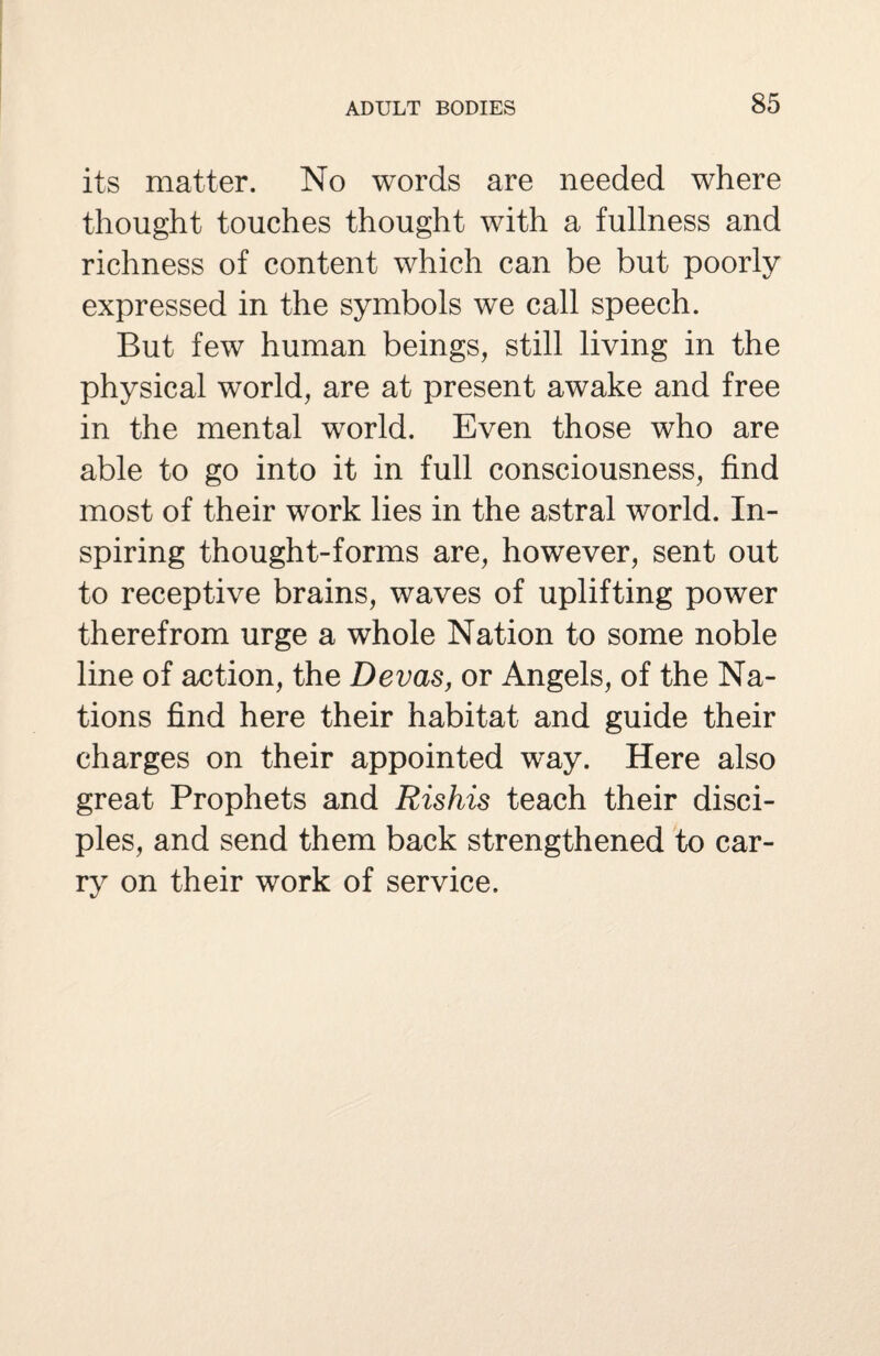 its matter. No words are needed where thought touches thought with a fullness and richness of content which can be but poorly expressed in the symbols we call speech. But few human beings, still living in the physical world, are at present awake and free in the mental world. Even those who are able to go into it in full consciousness, find most of their work lies in the astral world. In¬ spiring thought-forms are, however, sent out to receptive brains, waves of uplifting power therefrom urge a whole Nation to some noble line of action, the Devas, or Angels, of the Na¬ tions find here their habitat and guide their charges on their appointed way. Here also great Prophets and Rishis teach their disci¬ ples, and send them back strengthened to car¬ ry on their work of service.