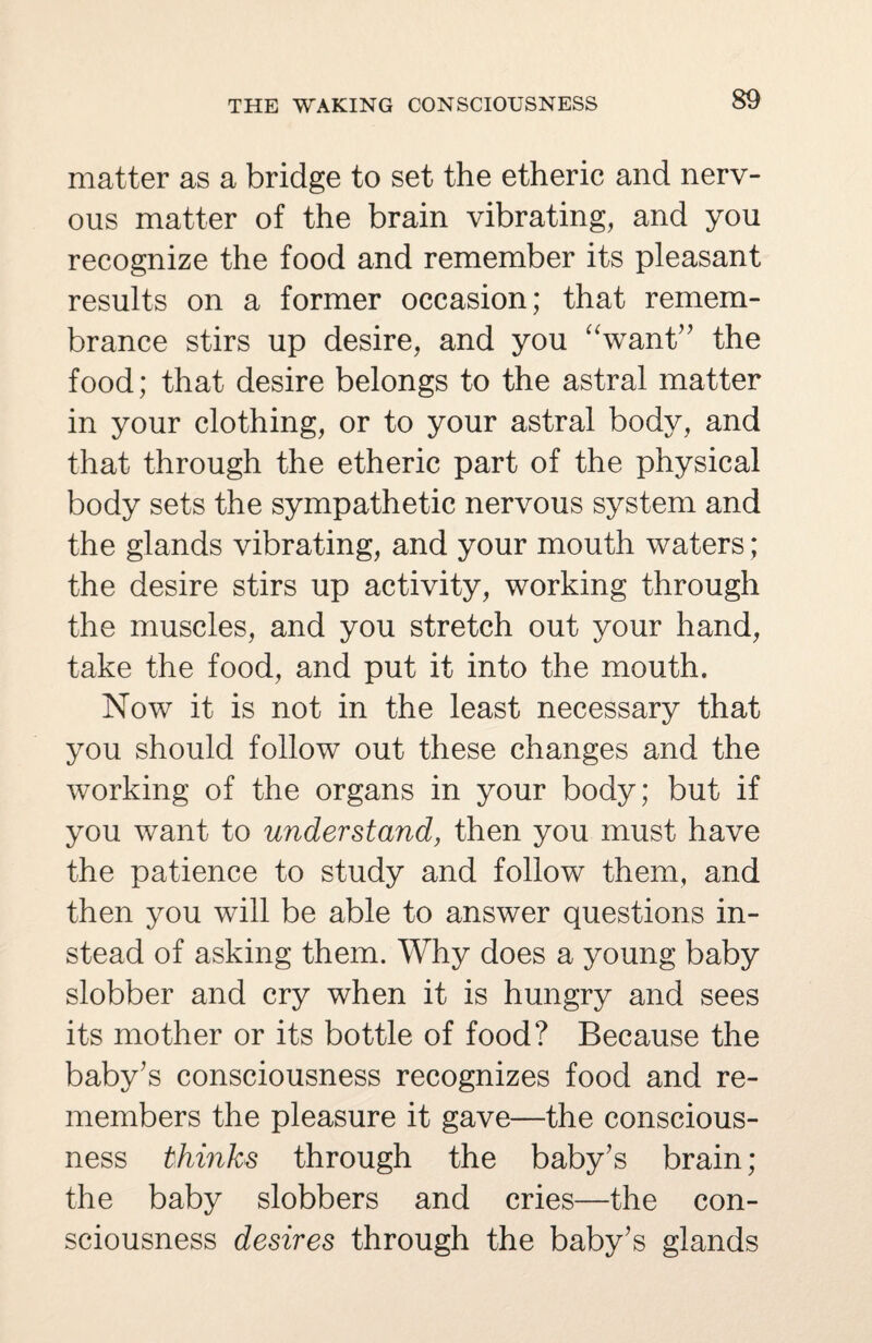 matter as a bridge to set the etheric and nerv¬ ous matter of the brain vibrating, and you recognize the food and remember its pleasant results on a former occasion; that remem¬ brance stirs up desire, and you “want” the food; that desire belongs to the astral matter in your clothing, or to your astral body, and that through the etheric part of the physical body sets the sympathetic nervous system and the glands vibrating, and your mouth waters; the desire stirs up activity, working through the muscles, and you stretch out your hand, take the food, and put it into the mouth. Now it is not in the least necessary that you should follow out these changes and the working of the organs in your body; but if you want to understand, then you must have the patience to study and follow them, and then you will be able to answer questions in¬ stead of asking them. Why does a young baby slobber and cry when it is hungry and sees its mother or its bottle of food? Because the baby's consciousness recognizes food and re¬ members the pleasure it gave—the conscious¬ ness thinks through the baby's brain ; the baby slobbers and cries—the con¬ sciousness desires through the baby's glands