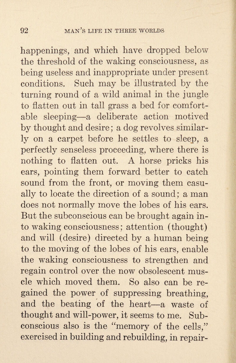happenings, and which have dropped below the threshold of the waking consciousness, as being useless and inappropriate under present conditions. Such may be illustrated by the turning round of a wild animal in the jungle to flatten out in tall grass a bed for comfort¬ able sleeping—a deliberate action motived by thought and desire; a dog revolves similar¬ ly on a carpet before he settles to sleep, a perfectly senseless proceeding, where there is nothing to flatten out. A horse pricks his ears, pointing them forward better to catch sound from the front, or moving them casu¬ ally to locate the direction of a sound; a man does not normally move the lobes of his ears. But the subconscious can be brought again in¬ to waking consciousness; attention (thought) and will (desire) directed by a human being to the moving of the lobes of his ears, enable the waking consciousness to strengthen and regain control over the now obsolescent mus¬ cle which moved them. So also can be re¬ gained the power of suppressing breathing, and the beating of the heart—a waste of thought and will-power, it seems to me. Sub¬ conscious also is the “memory of the cells,” exercised in building and rebuilding, in repair-