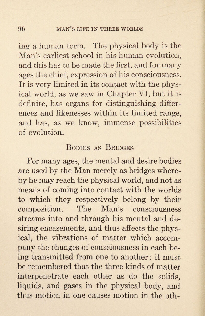 ing a human form. The physical body is the Man's earliest school in his human evolution, and this has to be made the first, and for many ages the chief, expression of his consciousness. It is very limited in its contact with the phys¬ ical world, as we saw in Chapter VI, but it is definite, has organs for distinguishing differ¬ ences and likenesses within its limited range, and has, as we know, immense possibilities of evolution. Bodies as Bridges For many ages, the mental and desire bodies are used by the Man merely as bridges where¬ by he may reach the physical world, and not as means of coming into contact with the worlds to which they respectively belong by their composition. The Man's consciousness streams into and through his mental and de¬ siring encasements, and thus affects the phys¬ ical, the vibrations of matter which accom¬ pany the changes of consciousness in each be¬ ing transmitted from one to another; it must be remembered that the three kinds of matter interpenetrate each other as do the solids, liquids, and gases in the physical body, and thus motion in one causes motion in the oth-