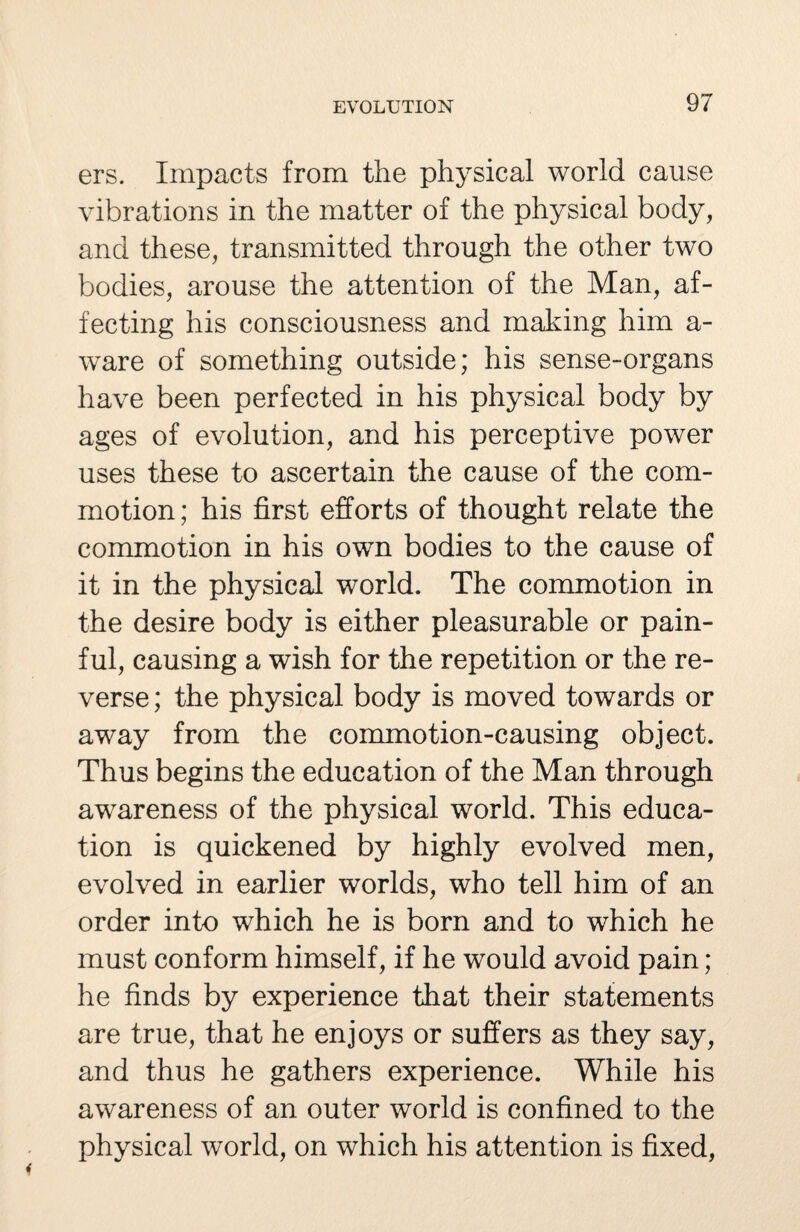 ers. Impacts from the physical world cause vibrations in the matter of the physical body, and these, transmitted through the other two bodies, arouse the attention of the Man, af¬ fecting his consciousness and making him a- ware of something outside; his sense-organs have been perfected in his physical body by ages of evolution, and his perceptive power uses these to ascertain the cause of the com¬ motion ; his first efforts of thought relate the commotion in his own bodies to the cause of it in the physical world. The commotion in the desire body is either pleasurable or pain¬ ful, causing a wish for the repetition or the re¬ verse ; the physical body is moved towards or away from the commotion-causing object. Thus begins the education of the Man through awareness of the physical world. This educa¬ tion is quickened by highly evolved men, evolved in earlier worlds, who tell him of an order into which he is born and to which he must conform himself, if he would avoid pain; he finds by experience that their statements are true, that he enjoys or suffers as they say, and thus he gathers experience. While his awareness of an outer world is confined to the physical world, on which his attention is fixed,